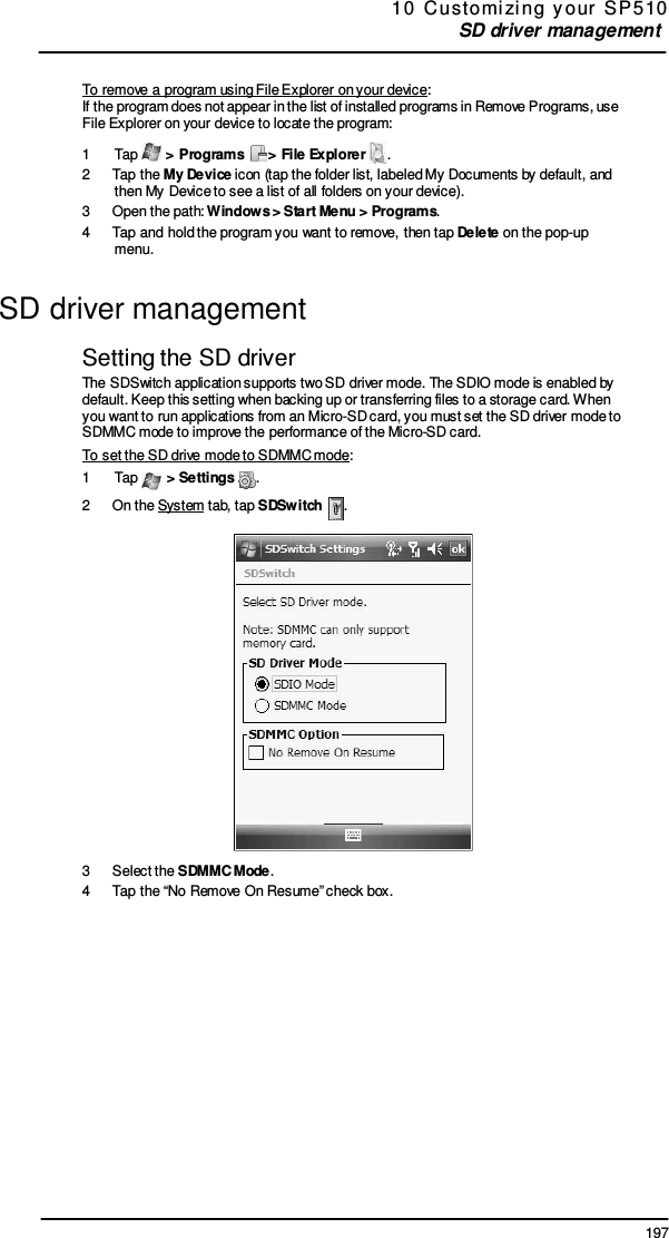 197 10  Customi zi ng  y our  SP 5 10 SD driver management     To remove a program using File Explorer on your device: If the program does not appear in the list of installed programs in Remove Programs, use File Explorer on your device to locate the program: 1  Tap   &gt; Programs    &gt; File Explorer  . 2  Tap the My Device icon (tap the folder list, labeled My Documents by default, and then My Device to see a list of all folders on your device). 3  Open the path: Windows &gt; Start Menu &gt; Programs. 4  Tap and hold the program you want to remove, then tap Delete on the pop-up menu.  SD driver management  Setting the SD driver The SDSwitch application supports two SD driver mode. The SDIO mode is enabled by default. Keep this setting when backing up or transferring files to a storage card. When you want to run applications from an Micro-SD card, you must set the SD driver mode to SDMMC mode to improve the performance of the Micro-SD card. To set the SD drive mode to SDMMC mode: 1  Tap   &gt; Settings  . 2  On the System tab, tap SDSwitch    .    3  Select the SDMMC Mode. 4  Tap the “No Remove On Resume” check box. 