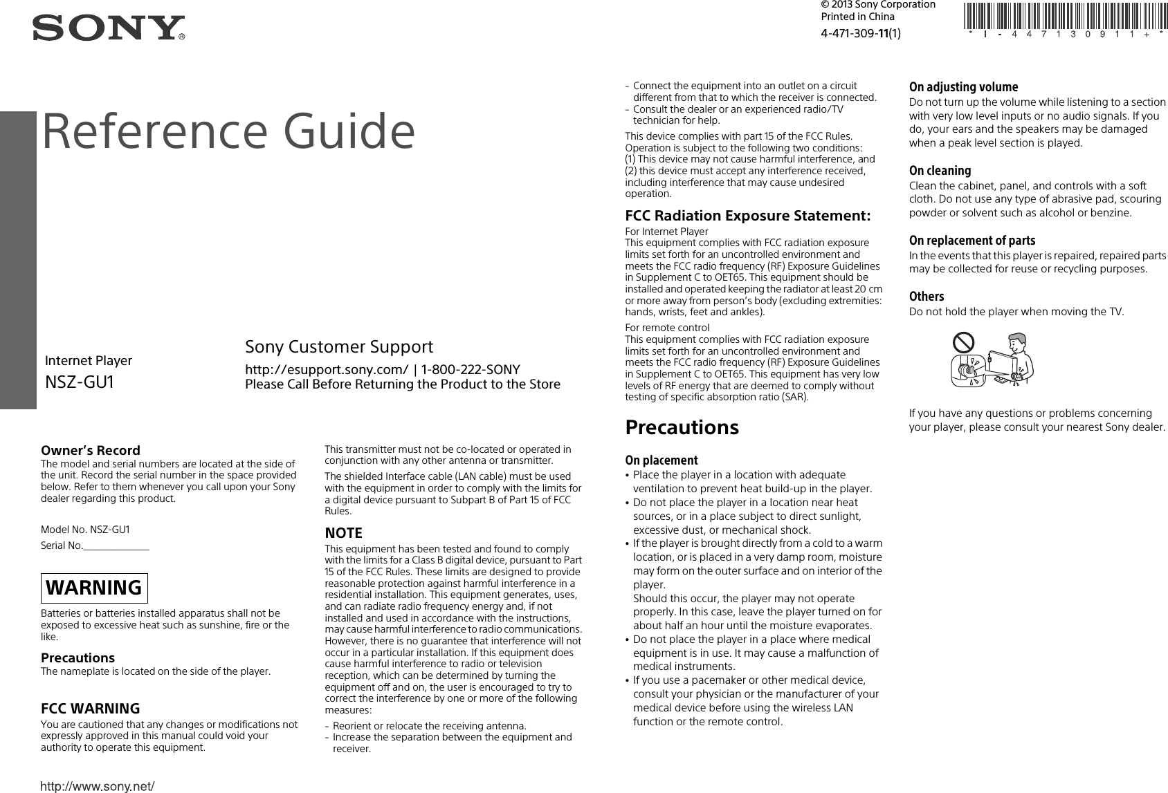 Owner’s RecordThe model and serial numbers are located at the side of the unit. Record the serial number in the space provided below. Refer to them whenever you call upon your Sony dealer regarding this product.Model No. NSZ-GU1Serial No.______________Batteries or batteries installed apparatus shall not be exposed to excessive heat such as sunshine, fire or the like.PrecautionsThe nameplate is located on the side of the player.FCC WARNINGYou are cautioned that any changes or modifications not expressly approved in this manual could void your authority to operate this equipment.This transmitter must not be co-located or operated in conjunction with any other antenna or transmitter.The shielded Interface cable (LAN cable) must be used with the equipment in order to comply with the limits for a digital device pursuant to Subpart B of Part 15 of FCC Rules.NOTEThis equipment has been tested and found to comply with the limits for a Class B digital device, pursuant to Part 15 of the FCC Rules. These limits are designed to provide reasonable protection against harmful interference in a residential installation. This equipment generates, uses, and can radiate radio frequency energy and, if not installed and used in accordance with the instructions, may cause harmful interference to radio communications. However, there is no guarantee that interference will not occur in a particular installation. If this equipment does cause harmful interference to radio or television reception, which can be determined by turning the equipment off and on, the user is encouraged to try to correct the interference by one or more of the following measures:Reorient or relocate the receiving antenna.Increase the separation between the equipment and receiver.WARNINGConnect the equipment into an outlet on a circuit different from that to which the receiver is connected.Consult the dealer or an experienced radio/TV technician for help.This device complies with part 15 of the FCC Rules. Operation is subject to the following two conditions:(1) This device may not cause harmful interference, and(2) this device must accept any interference received, including interference that may cause undesired operation.FCC Radiation Exposure Statement:For Internet PlayerThis equipment complies with FCC radiation exposure limits set forth for an uncontrolled environment and meets the FCC radio frequency (RF) Exposure Guidelines in Supplement C to OET65. This equipment should be installed and operated keeping the radiator at least 20 cm or more away from person’s body (excluding extremities: hands, wrists, feet and ankles). For remote controlThis equipment complies with FCC radiation exposure limits set forth for an uncontrolled environment and meets the FCC radio frequency (RF) Exposure Guidelines in Supplement C to OET65. This equipment has very low levels of RF energy that are deemed to comply without testing of specific absorption ratio (SAR).PrecautionsOn placementPlace the player in a location with adequate ventilation to prevent heat build-up in the player.Do not place the player in a location near heat sources, or in a place subject to direct sunlight, excessive dust, or mechanical shock.If the player is brought directly from a cold to a warm location, or is placed in a very damp room, moisture may form on the outer surface and on interior of the player. Should this occur, the player may not operate properly. In this case, leave the player turned on for about half an hour until the moisture evaporates.Do not place the player in a place where medical equipment is in use. It may cause a malfunction of medical instruments.If you use a pacemaker or other medical device, consult your physician or the manufacturer of your medical device before using the wireless LAN function or the remote control.On adjusting volumeDo not turn up the volume while listening to a section with very low level inputs or no audio signals. If you do, your ears and the speakers may be damaged when a peak level section is played.On cleaningClean the cabinet, panel, and controls with a soft cloth. Do not use any type of abrasive pad, scouring powder or solvent such as alcohol or benzine.On replacement of partsIn the events that this player is repaired, repaired parts may be collected for reuse or recycling purposes.OthersDo not hold the player when moving the TV.If you have any questions or problems concerning your player, please consult your nearest Sony dealer.Reference GuideInternet PlayerNSZ-GU14-471-309-11(1)Printed in China© 2013 Sony CorporationSony Customer Supporthttp://esupport.sony.com/ | 1-800-222-SONYPlease Call Before Returning the Product to the Store