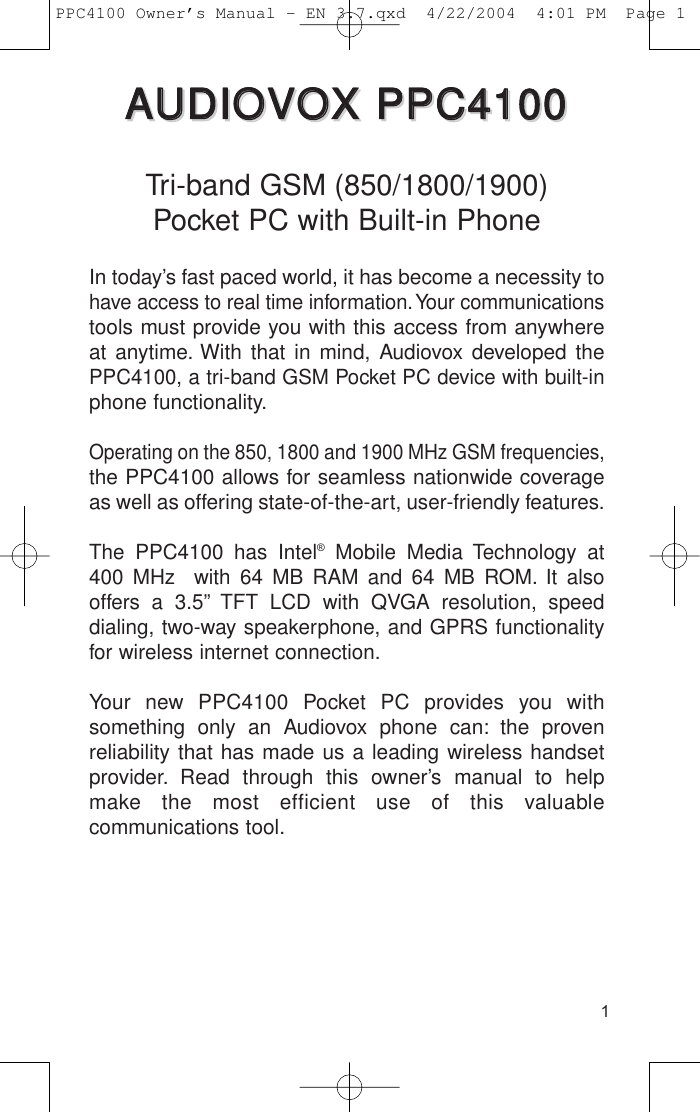 1AAUUDDIIOOVVOOXX  PPPPCC44110000AAUUDDIIOOVVOOXX  PPPPCC44110000Tri-band GSM (850/1800/1900) Pocket PC with Built-in PhoneIn today’s fast paced world, it has become a necessity tohave access to real time information.Your communicationstools must provide you with this access from anywhereat anytime. With that in mind, Audiovox developed thePPC4100, a tri-band GSM Pocket PC device with built-inphone functionality.Operating on the 850, 1800 and 1900 MHz GSM frequencies,the PPC4100 allows for seamless nationwide coverageas well as offering state-of-the-art, user-friendly features.The PPC4100 has Intel®Mobile Media Technology at 400 MHz  with 64 MB RAM and 64 MB ROM. It alsooffers a 3.5” TFT LCD with QVGA resolution, speed dialing, two-way speakerphone, and GPRS functionalityfor wireless internet connection.Your new PPC4100 Pocket PC provides you with something only an Audiovox phone can: the proven reliability that has made us a leading wireless handsetprovider. Read through this owner’s manual to helpmake the most efficient use of this valuable communications tool.PPC4100 Owner’s Manual - EN 3.7.qxd  4/22/2004  4:01 PM  Page 1