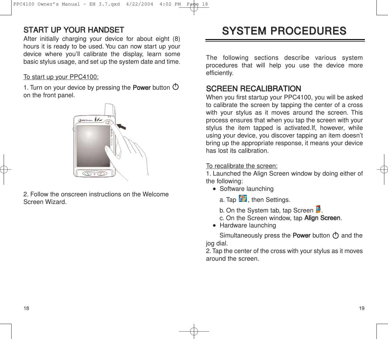 1918The following sections describe various system procedures that will help you use the device more efficiently.SSCCRREEEENN  RREECCAALLIIBBRRAATTIIOONNWhen you first startup your PPC4100, you will be askedto calibrate the screen by tapping the center of a crosswith your stylus as it moves around the screen. Thisprocess ensures that when you tap the screen with yourstylus the item tapped is activated.If, however, whileusing your device, you discover tapping an item doesn’tbring up the appropriate response, it means your devicehas lost its calibration.To recalibrate the screen:1. Launched the Align Screen window by doing either ofthe following:   Software launchinga. Tap  , then Settings. b. On the System tab, tap Screen  .c. On the Screen window, tap AAlliiggnn  SSccrreeeenn.   Hardware launchingSimultaneously press the PPoowweerrbutton and thejog dial.2.Tap the center of the cross with your stylus as it movesaround the screen.SSYYSSTTEEMM  PPRROOCCEEDDUURREESSSSYYSSTTEEMM  PPRROOCCEEDDUURREESSSSTTAARRTT  UUPP  YYOOUURR  HHAANNDDSSEETTAfter initially charging your device for about eight (8)hours it is ready to be used. You can now start up yourdevice where you’ll calibrate the display, learn somebasic stylus usage, and set up the system date and time.To start up your PPC4100:1. Turn on your device by pressing the PPoowweerrbutton on the front panel.2. Follow the onscreen instructions on the WelcomeScreen Wizard.PPC4100 Owner’s Manual - EN 3.7.qxd  4/22/2004  4:02 PM  Page 18