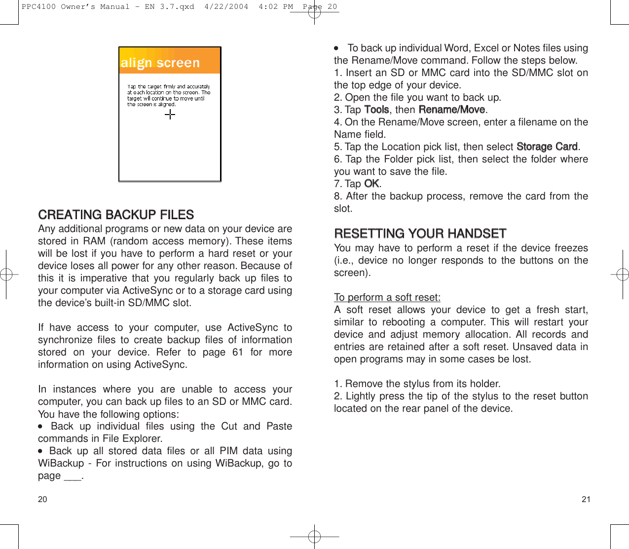 2120     To back up individual Word, Excel or Notes files usingthe Rename/Move command. Follow the steps below.1. Insert an SD or MMC card into the SD/MMC slot onthe top edge of your device.2. Open the file you want to back up.3. Tap TToooollss, then RReennaammee//MMoovvee.4. On the Rename/Move screen, enter a filename on theName field.5. Tap the Location pick list, then select SSttoorraaggee  CCaarrdd.6. Tap the Folder pick list, then select the folder whereyou want to save the file.7. Tap OOKK.8. After the backup process, remove the card from theslot.RREESSEETTTTIINNGG  YYOOUURR  HHAANNDDSSEETTYou may have to perform a reset if the device freezes(i.e., device no longer responds to the buttons on thescreen).To perform a soft reset:A soft reset allows your device to get a fresh start, similar to rebooting a computer. This will restart yourdevice and adjust memory allocation. All records andentries are retained after a soft reset. Unsaved data inopen programs may in some cases be lost.1. Remove the stylus from its holder.2. Lightly press the tip of the stylus to the reset buttonlocated on the rear panel of the device.CCRREEAATTIINNGG  BBAACCKKUUPP  FFIILLEESS  Any additional programs or new data on your device arestored in RAM (random access memory). These itemswill be lost if you have to perform a hard reset or yourdevice loses all power for any other reason. Because ofthis it is imperative that you regularly back up files toyour computer via ActiveSync or to a storage card usingthe device’s built-in SD/MMC slot.If have access to your computer, use ActiveSync to synchronize files to create backup files of informationstored on your device. Refer to page 61 for more information on using ActiveSync.In instances where you are unable to access your computer, you can back up files to an SD or MMC card.You have the following options:    Back up individual files using the Cut and Paste commands in File Explorer.    Back up all stored data files or all PIM data usingWiBackup - For instructions on using WiBackup, go topage ___.PPC4100 Owner’s Manual - EN 3.7.qxd  4/22/2004  4:02 PM  Page 20