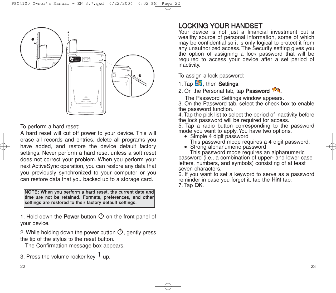 2322LLOOCCKKIINNGG  YYOOUURR  HHAANNDDSSEETTYour device is not just a financial investment but awealthy source of personal information, some of whichmay be confidential so it is only logical to protect it fromany unauthorized access. The Security setting gives youthe option of assigning a lock password that will berequired to access your device after a set period of inactivity.To assign a lock password:1. Tap , then SSeettttiinnggss.2. On the Personal tab, tap PPaasssswwoorrdd.The Password Settings window appears.3. On the Password tab, select the check box to enablethe password function.4. Tap the pick list to select the period of inactivity beforethe lock password will be required for access.5. Tap a radio button corresponding to the passwordmode you want to apply.You have two options.   Simple 4 digit passwordThis password mode requires a 4-digit password.   Strong alphanumeric passwordThis password mode requires an alphanumericpassword (i.e., a combination of upper- and lower case letters, numbers, and symbols) consisting of at leastseven characters.6. If you want to set a keyword to serve as a passwordreminder in case you forget it, tap the HHiinntttab.7. Tap OOKK.To perform a hard reset:A hard reset will cut off power to your device. This willerase all records and entries, delete all programs youhave added, and restore the device default factory settings. Never perform a hard reset unless a soft resetdoes not correct your problem. When you perform yournext ActiveSync operation, you can restore any data thatyou previously synchronized to your computer or youcan restore data that you backed up to a storage card.1. Hold down the PPoowweerrbutton  on the front panel ofyour device.2. While holding down the power button  , gently pressthe tip of the stylus to the reset button.The Confirmation message box appears.3. Press the volume rocker key  up.NNOOTTEE::WWhheenn  yyoouu  ppeerrffoorrmm  aa  hhaarrdd  rreesseett,,  tthhee  ccuurrrreenntt  ddaattee  aannddttiimmee  aarree  nnoott  bbee  rreettaaiinneedd..  FFoorrmmaattss,,  pprreeffeerreenncceess,,  aanndd  ootthheerrsseettttiinnggss  aarree  rreessttoorreedd  ttoo  tthheeiirr  ffaaccttoorryy  ddeeffaauulltt  sseettttiinnggss..PPC4100 Owner’s Manual - EN 3.7.qxd  4/22/2004  4:02 PM  Page 22