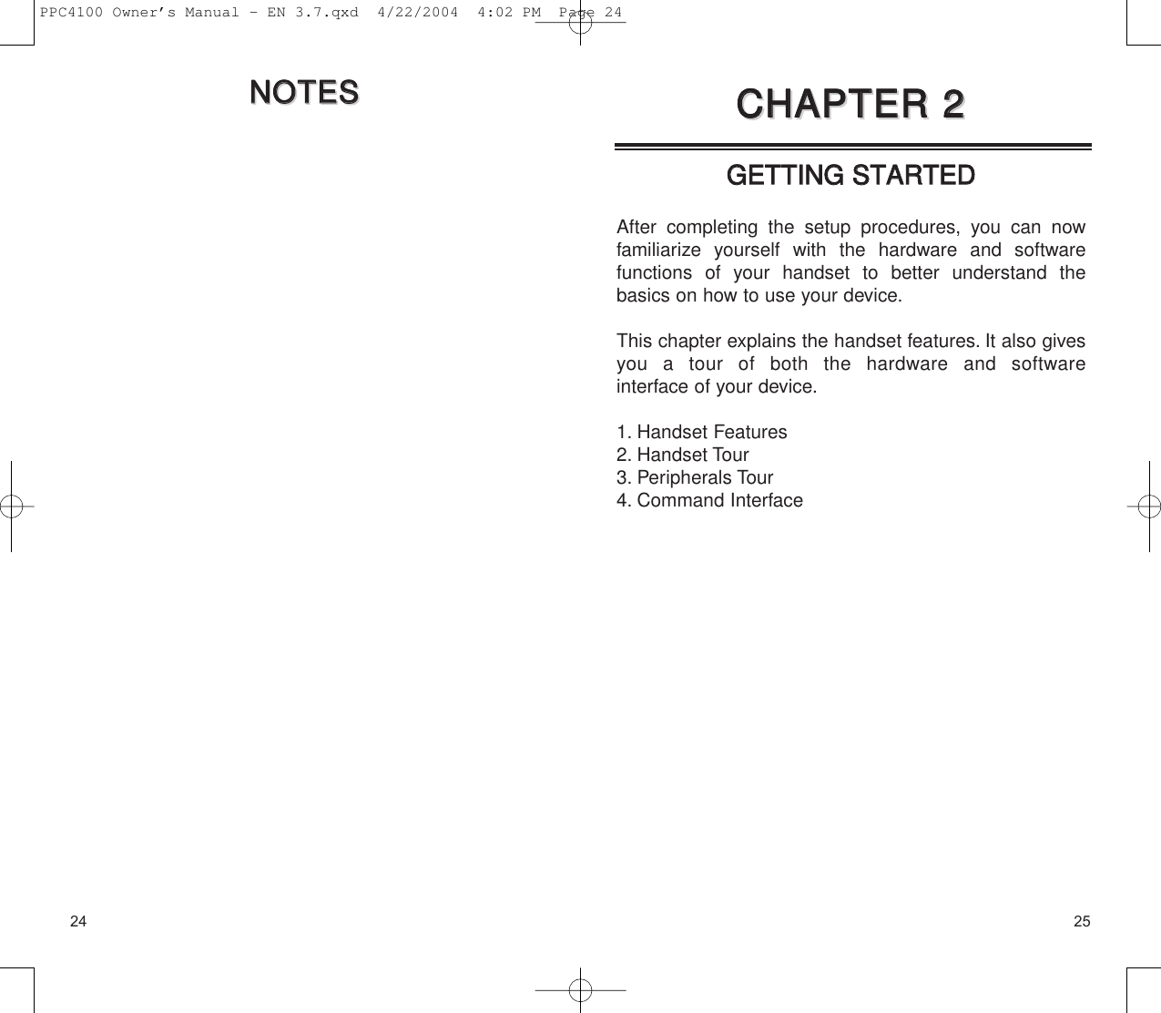 25GGEETTTTIINNGG  SSTTAARRTTEEDDAfter completing the setup procedures, you can now familiarize yourself with the hardware and software functions of your handset to better understand thebasics on how to use your device.This chapter explains the handset features. It also givesyou a tour of both the hardware and software interface of your device.1. Handset Features2. Handset Tour3. Peripherals Tour4. Command InterfaceCCHHAAPPTTEERR  22CCHHAAPPTTEERR  2224NNOOTTEESSNNOOTTEESSPPC4100 Owner’s Manual - EN 3.7.qxd  4/22/2004  4:02 PM  Page 24