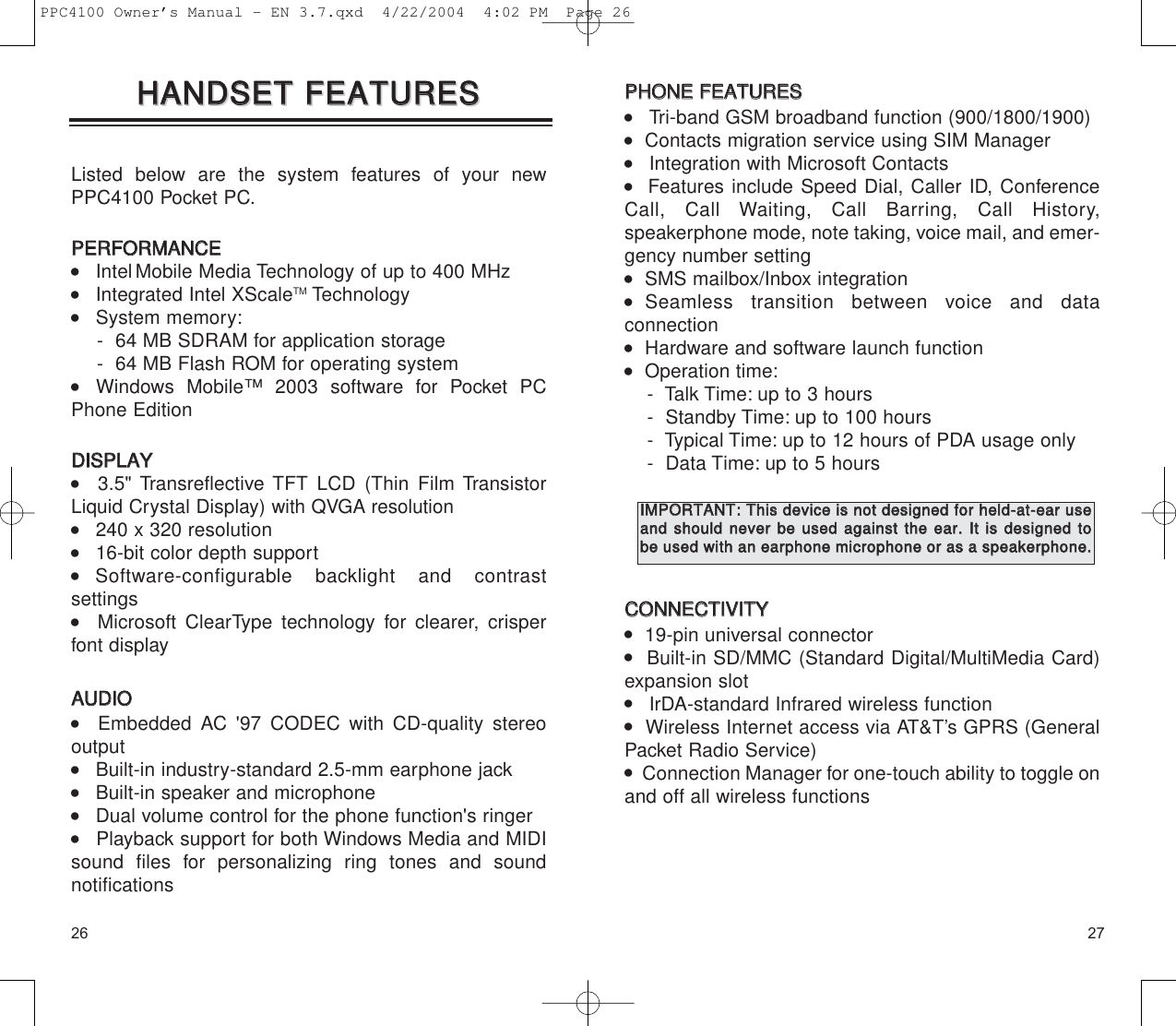 2726PPHHOONNEE  FFEEAATTUURREESS    Tri-band GSM broadband function (900/1800/1900)   Contacts migration service using SIM Manager    Integration with Microsoft Contacts   Features include Speed Dial, Caller ID, ConferenceCall, Call Waiting, Call Barring, Call History, speakerphone mode, note taking, voice mail, and emer-gency number setting   SMS mailbox/Inbox integration  Seamless transition between voice and data connection   Hardware and software launch function   Operation time:-  Talk Time: up to 3 hours-  Standby Time: up to 100 hours-  Typical Time: up to 12 hours of PDA usage only-  Data Time: up to 5 hoursCCOONNNNEECCTTIIVVIITTYY   19-pin universal connector    Built-in SD/MMC (Standard Digital/MultiMedia Card)expansion slot     IrDA-standard Infrared wireless function    Wireless Internet access via AT&amp;T’s GPRS (GeneralPacket Radio Service)   Connection Manager for one-touch ability to toggle onand off all wireless functionsListed below are the system features of your newPPC4100 Pocket PC.PPEERRFFOORRMMAANNCCEE    IntelMobile Media Technology of up to 400 MHz     Integrated Intel XScaleTM Technology     System memory:-  64 MB SDRAM for application storage-  64 MB Flash ROM for operating system    Windows Mobile™ 2003 software for Pocket PCPhone Edition DDIISSPPLLAAYY      3.5&quot; Transreflective TFT LCD (Thin Film TransistorLiquid Crystal Display) with QVGA resolution    240 x 320 resolution    16-bit color depth support   Software-configurable backlight and contrast settings      Microsoft ClearType technology for clearer, crisperfont displayAAUUDDIIOO   Embedded AC &apos;97 CODEC with CD-quality stereo output     Built-in industry-standard 2.5-mm earphone jack     Built-in speaker and microphone    Dual volume control for the phone function&apos;s ringer     Playback support for both Windows Media and MIDIsound files for personalizing ring tones and sound notificationsHHAANNDDSSEETT  FFEEAATTUURREESSHHAANNDDSSEETT  FFEEAATTUURREESSIIMMPPOORRTTAANNTT::TThhiiss  ddeevviiccee  iiss  nnoott  ddeessiiggnneedd  ffoorr  hheelldd--aatt--eeaarr  uusseeaanndd  sshhoouulldd  nneevveerr  bbee  uusseedd  aaggaaiinnsstt  tthhee  eeaarr..  IItt  iiss  ddeessiiggnneedd  ttoobbee  uusseedd  wwiitthh  aann  eeaarrpphhoonnee  mmiiccrroopphhoonnee  oorr  aass  aa  ssppeeaakkeerrpphhoonnee..  PPC4100 Owner’s Manual - EN 3.7.qxd  4/22/2004  4:02 PM  Page 26