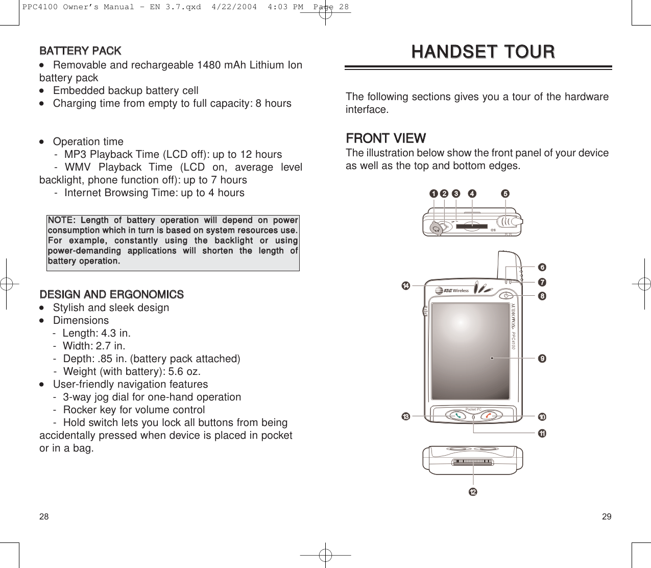 2928The following sections gives you a tour of the hardwareinterface.FFRROONNTT  VVIIEEWWThe illustration below show the front panel of your deviceas well as the top and bottom edges.HHAANNDDSSEETT  TTOOUURRHHAANNDDSSEETT  TTOOUURRBBAATTTTEERRYY  PPAACCKK    Removable and rechargeable 1480 mAh Lithium Ionbattery pack    Embedded backup battery cell    Charging time from empty to full capacity: 8 hours    Operation time -  MP3 Playback Time (LCD off): up to 12 hours- WMV Playback Time (LCD on, average level backlight, phone function off): up to 7 hours-  Internet Browsing Time: up to 4 hoursDDEESSIIGGNN  AANNDD  EERRGGOONNOOMMIICCSS    Stylish and sleek design    Dimensions-  Length: 4.3 in.-  Width: 2.7 in.-  Depth: .85 in. (battery pack attached)-  Weight (with battery): 5.6 oz.    User-friendly navigation features -  3-way jog dial for one-hand operation-  Rocker key for volume control -  Hold switch lets you lock all buttons from beingaccidentally pressed when device is placed in pocketor in a bag.NNOOTTEE::LLeennggtthh  ooff  bbaatttteerryy  ooppeerraattiioonn  wwiillll  ddeeppeenndd  oonn  ppoowweerr  ccoonnssuummppttiioonn  wwhhiicchh  iinn  ttuurrnn  iiss  bbaasseedd  oonn  ssyysstteemm  rreessoouurrcceess  uussee..FFoorr  eexxaammppllee,,  ccoonnssttaannttllyy  uussiinngg  tthhee  bbaacckklliigghhtt  oorr  uussiinngg  ppoowweerr--ddeemmaannddiinngg  aapppplliiccaattiioonnss  wwiillll  sshhoorrtteenn  tthhee  lleennggtthh  ooff  bbaatttteerryy  ooppeerraattiioonn..PPC4100 Owner’s Manual - EN 3.7.qxd  4/22/2004  4:03 PM  Page 28