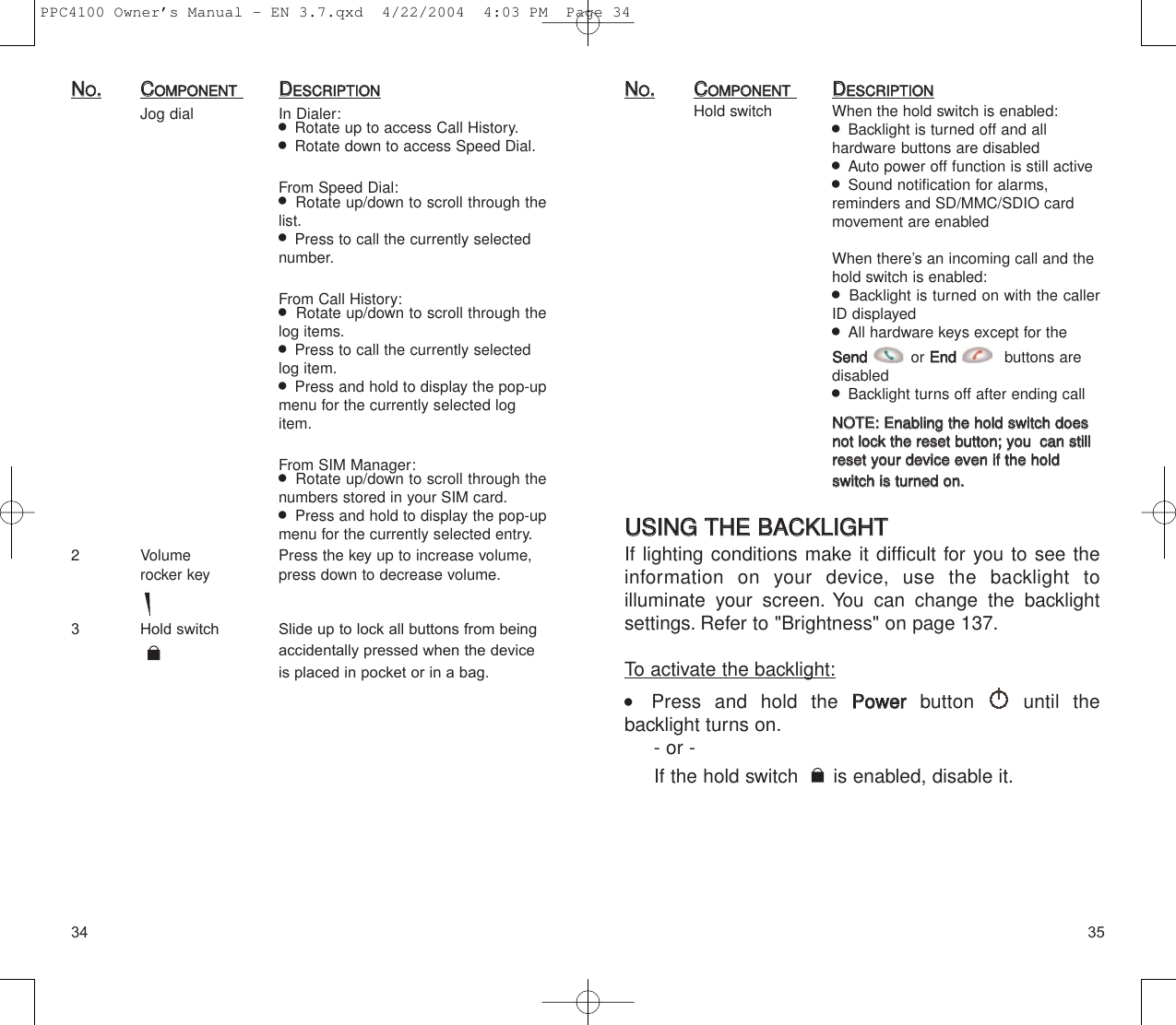 3534NNOO..CCOOMMPPOONNEENNTTDDEESSCCRRIIPPTTIIOONNHold switch When the hold switch is enabled:  Backlight is turned off and all hardware buttons are disabled  Auto power off function is still active  Sound notification for alarms, reminders and SD/MMC/SDIO card movement are enabledWhen there’s an incoming call and the hold switch is enabled:  Backlight is turned on with the callerID displayed   All hardware keys except for the SSeennddor EEnndd  buttons are disabled  Backlight turns off after ending callNNOOTTEE::  EEnnaabblliinngg  tthhee  hhoolldd  sswwiittcchh  ddooeess  nnoott  lloocckk  tthhee  rreesseett  bbuuttttoonn;;  yyoouu  ccaann  ssttiillll  rreesseett  yyoouurr  ddeevviiccee  eevveenn  iiff  tthhee  hhoolldd  sswwiittcchh  iiss  ttuurrnneedd  oonn..UUSSIINNGG  TTHHEE  BBAACCKKLLIIGGHHTTIf lighting conditions make it difficult for you to see theinformation on your device, use the backlight to illuminate your screen. You can change the backlight settings. Refer to &quot;Brightness&quot; on page 137.To activate the backlight:    Press and hold the PPoowweerrbutton until the backlight turns on.- or - If the hold switch  is enabled, disable it.NNOO..CCOOMMPPOONNEENNTTDDEESSCCRRIIPPTTIIOONNJog dial In Dialer:  Rotate up to access Call History.  Rotate down to access Speed Dial.From Speed Dial:  Rotate up/down to scroll through thelist.  Press to call the currently selected number.From Call History:  Rotate up/down to scroll through thelog items.  Press to call the currently selected log item.  Press and hold to display the pop-upmenu for the currently selected log item.From SIM Manager:  Rotate up/down to scroll through thenumbers stored in your SIM card.  Press and hold to display the pop-upmenu for the currently selected entry.2 Volume  Press the key up to increase volume,  rocker key press down to decrease volume.3 Hold switch Slide up to lock all buttons from being accidentally pressed when the device is placed in pocket or in a bag.PPC4100 Owner’s Manual - EN 3.7.qxd  4/22/2004  4:03 PM  Page 34