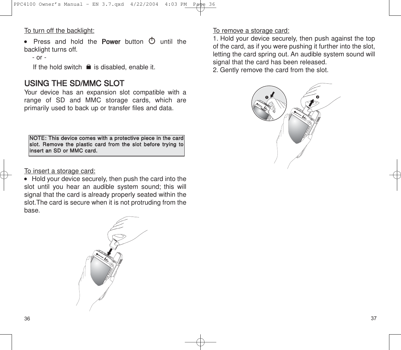 3736To remove a storage card:1. Hold your device securely, then push against the topof the card, as if you were pushing it further into the slot,letting the card spring out. An audible system sound willsignal that the card has been released.2. Gently remove the card from the slot.To turn off the backlight:    Press and hold the PPoowweerrbutton until the backlight turns off.- or - If the hold switch  is disabled, enable it.UUSSIINNGG  TTHHEE  SSDD//MMMMCC  SSLLOOTTYour device has an expansion slot compatible with arange of SD and MMC storage cards, which are primarily used to back up or transfer files and data.To insert a storage card:    Hold your device securely, then push the card into theslot until you hear an audible system sound; this will signal that the card is already properly seated within theslot.The card is secure when it is not protruding from thebase.NNOOTTEE::TThhiiss  ddeevviiccee  ccoommeess  wwiitthh  aa  pprrootteeccttiivvee  ppiieeccee  iinn  tthhee  ccaarrddsslloott..  RReemmoovvee  tthhee  ppllaassttiicc  ccaarrdd  ffrroomm  tthhee  sslloott  bbeeffoorree  ttrryyiinngg  ttooiinnsseerrtt  aann  SSDD  oorr  MMMMCC  ccaarrdd..PPC4100 Owner’s Manual - EN 3.7.qxd  4/22/2004  4:03 PM  Page 36