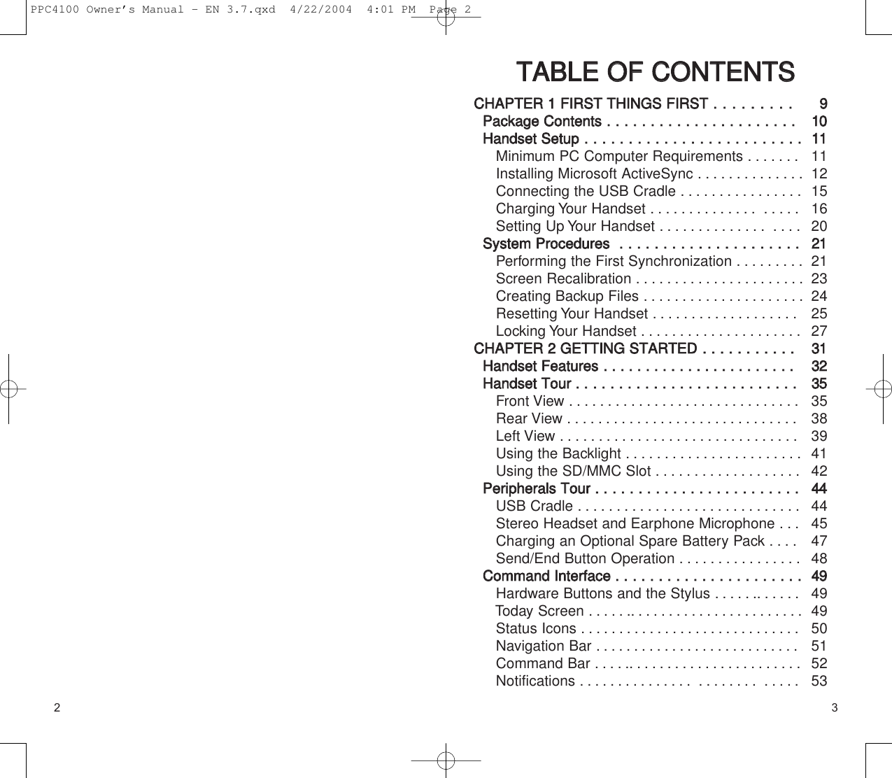 2 3TTAABBLLEE  OOFF  CCOONNTTEENNTTSSCCHHAAPPTTEERR  11  FFIIRRSSTT  TTHHIINNGGSS  FFIIRRSSTT  ..  ..  ..  ..  ..  ..  ..  ..  ..PPaacckkaaggee  CCoonntteennttss  ..  ..  ..  ..  ..  ..  ..  ..  ..  ..  ..  ..  ..  ..  ..  ..  ..  ..  ..  ..  ..  ..HHaannddsseett  SSeettuupp..  ..  ..  ..  ..  ..  ..  ..  ..  ..  ..  ..  ..  ..  ..  ..  ..  ..  ..  ....  ..  ..  ..  ..    Minimum PC Computer Requirements .......Installing Microsoft ActiveSync ..............Connecting the USB Cradle ................Charging Your Handset .............. .....Setting Up Your Handset .............. ....SSyysstteemm  PPrroocceedduurreess    ..  ..  ..  ..  ..  ..  ..  ..  ..  ..  ..  ..  ..  ..  ..  ..  ..  ..  ..  ..  ..  Performing the First Synchronization .........Screen Recalibration ......................Creating Backup Files . ....................Resetting Your Handset ...................Locking Your Handset . . . . . . . . . . . . . ........CCHHAAPPTTEERR  22  GGEETTTTIINNGG  SSTTAARRTTEEDD..  ..  ..  ..  ..  ....  ..  ..  ..  ..  HHaannddsseett  FFeeaattuurreess  ..  ..  ..  ..  ..  ..  ..  ..  ..  ..  ..  ..  ..  ..  ..  ..  ..  ..  ..  ..  ....  ..  HHaannddsseett  TToouurr  ..  ..  ..  ..  ..  ..  ..  ..  ..  ..  ..  ..  ..  ..  ..  ..  ..  ..  ..  ..  ..  ..  ..  ..  ..  ..Front View ..............................Rear View . .............................Left View . . .............................Using the Backlight . ......................Using the SD/MMC Slot . ..................PPeerriipphheerraallss  TToouurr  ..  ..  ..  ..  ..  ..  ..  ..  ..  ..  ..  ..  ..  ..  ..  ..  ..  ..  ..  ..  ..  ..  ..  ..USB Cradle .............................Stereo Headset and Earphone Microphone . . .Charging an Optional Spare Battery Pack . . . .Send/End Button Operation . . . . . . . . . . . . . . . .CCoommmmaanndd  IInntteerrffaaccee  ..  ..  ..  ..  ..  ..  ..  ..  ..  ..  ..  ..  ..  ..  ..  ..  ..  ..  ..  ..  ..  ..Hardware Buttons and the Stylus . ...........Today Screen . ............................Status Icons . ............................Navigation Bar ...........................Command Bar . ...........................Notifications . .............. ........ .....991100111111121516202211212324252733113322335535383941424444444547484499494950515253PPC4100 Owner’s Manual - EN 3.7.qxd  4/22/2004  4:01 PM  Page 2