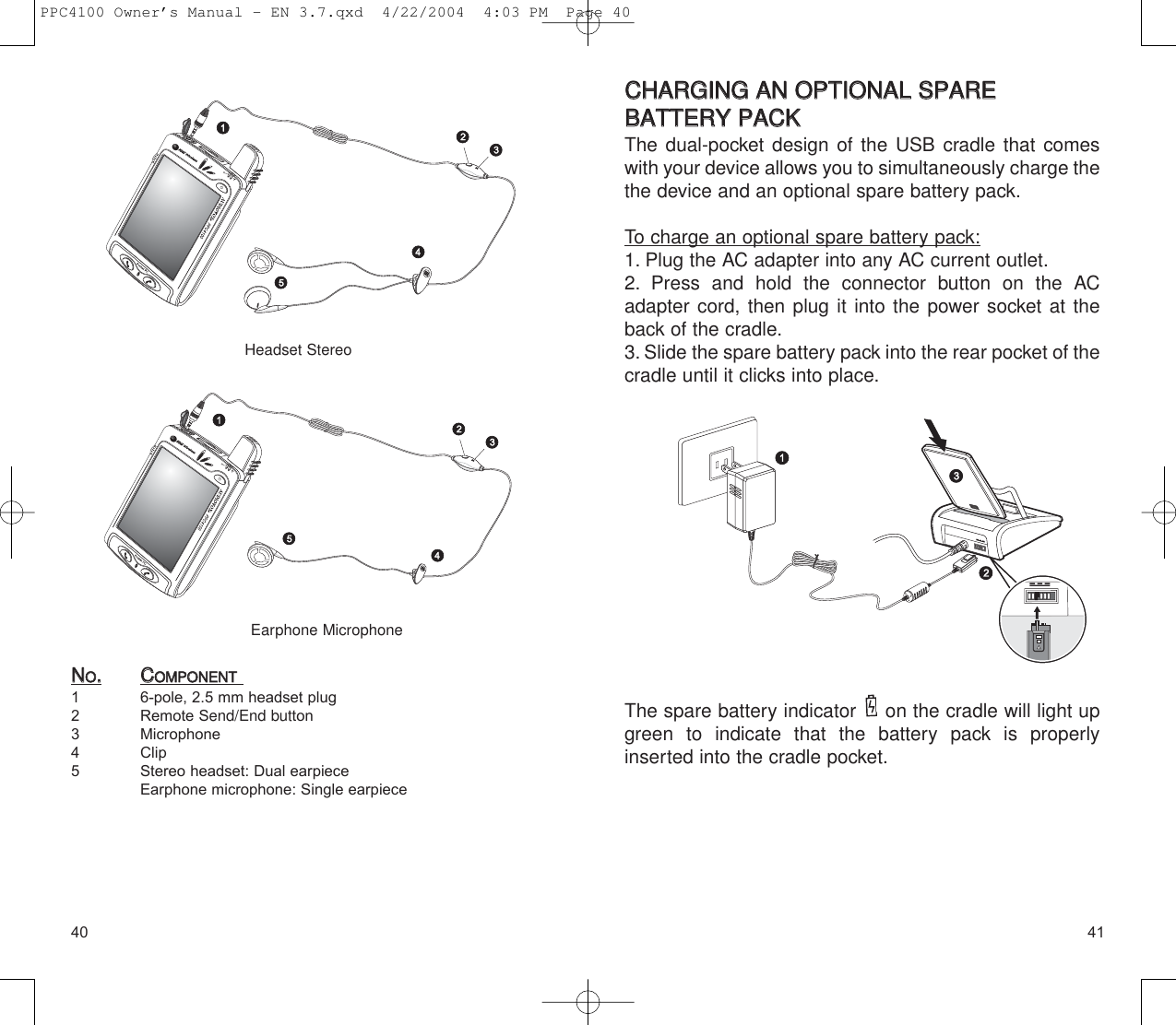 4140CCHHAARRGGIINNGG  AANN  OOPPTTIIOONNAALL  SSPPAARREE  BBAATTTTEERRYY  PPAACCKK  The dual-pocket design of the USB cradle that comeswith your device allows you to simultaneously charge thethe device and an optional spare battery pack.To charge an optional spare battery pack:1. Plug the AC adapter into any AC current outlet.2. Press and hold the connector button on the ACadapter cord, then plug it into the power socket at theback of the cradle.3. Slide the spare battery pack into the rear pocket of thecradle until it clicks into place.The spare battery indicator  on the cradle will light upgreen to indicate that the battery pack is properly inserted into the cradle pocket.NNOO..CCOOMMPPOONNEENNTT1 6-pole, 2.5 mm headset plug 2 Remote Send/End button3 Microphone 4 Clip5 Stereo headset: Dual earpieceEarphone microphone: Single earpieceHeadset StereoEarphone MicrophonePPC4100 Owner’s Manual - EN 3.7.qxd  4/22/2004  4:03 PM  Page 40