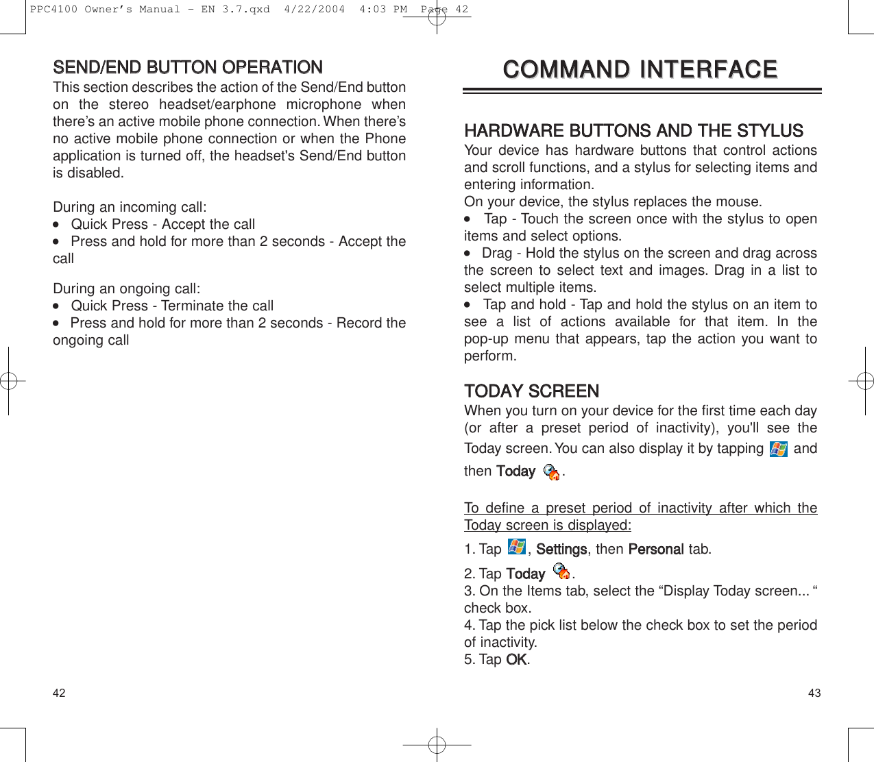 4342HHAARRDDWWAARREE  BBUUTTTTOONNSS  AANNDD  TTHHEE  SSTTYYLLUUSSYour device has hardware buttons that control actionsand scroll functions, and a stylus for selecting items andentering information.On your device, the stylus replaces the mouse.    Tap - Touch the screen once with the stylus to openitems and select options.    Drag - Hold the stylus on the screen and drag acrossthe screen to select text and images. Drag in a list toselect multiple items.    Tap and hold - Tap and hold the stylus on an item tosee a list of actions available for that item. In the pop-up menu that appears, tap the action you want toperform.TTOODDAAYY  SSCCRREEEENNWhen you turn on your device for the first time each day(or after a preset period of inactivity), you&apos;ll see theToday screen.You can also display it by tapping  andthen TTooddaayy.To define a preset period of inactivity after which theToday screen is displayed:1. Tap , SSeettttiinnggss, then PPeerrssoonnaalltab.2. Tap TTooddaayy.3. On the Items tab, select the “Display Today screen... “check box.4. Tap the pick list below the check box to set the periodof inactivity.5. Tap OOKK.CCOOMMMMAANNDD  IINNTTEERRFFAACCEECCOOMMMMAANNDD  IINNTTEERRFFAACCEESSEENNDD//EENNDD  BBUUTTTTOONN  OOPPEERRAATTIIOONNThis section describes the action of the Send/End buttonon the stereo headset/earphone microphone whenthere’s an active mobile phone connection.When there’sno active mobile phone connection or when the Phoneapplication is turned off, the headset&apos;s Send/End buttonis disabled.During an incoming call:    Quick Press - Accept the call    Press and hold for more than 2 seconds - Accept thecallDuring an ongoing call:    Quick Press - Terminate the call    Press and hold for more than 2 seconds - Record theongoing call PPC4100 Owner’s Manual - EN 3.7.qxd  4/22/2004  4:03 PM  Page 42