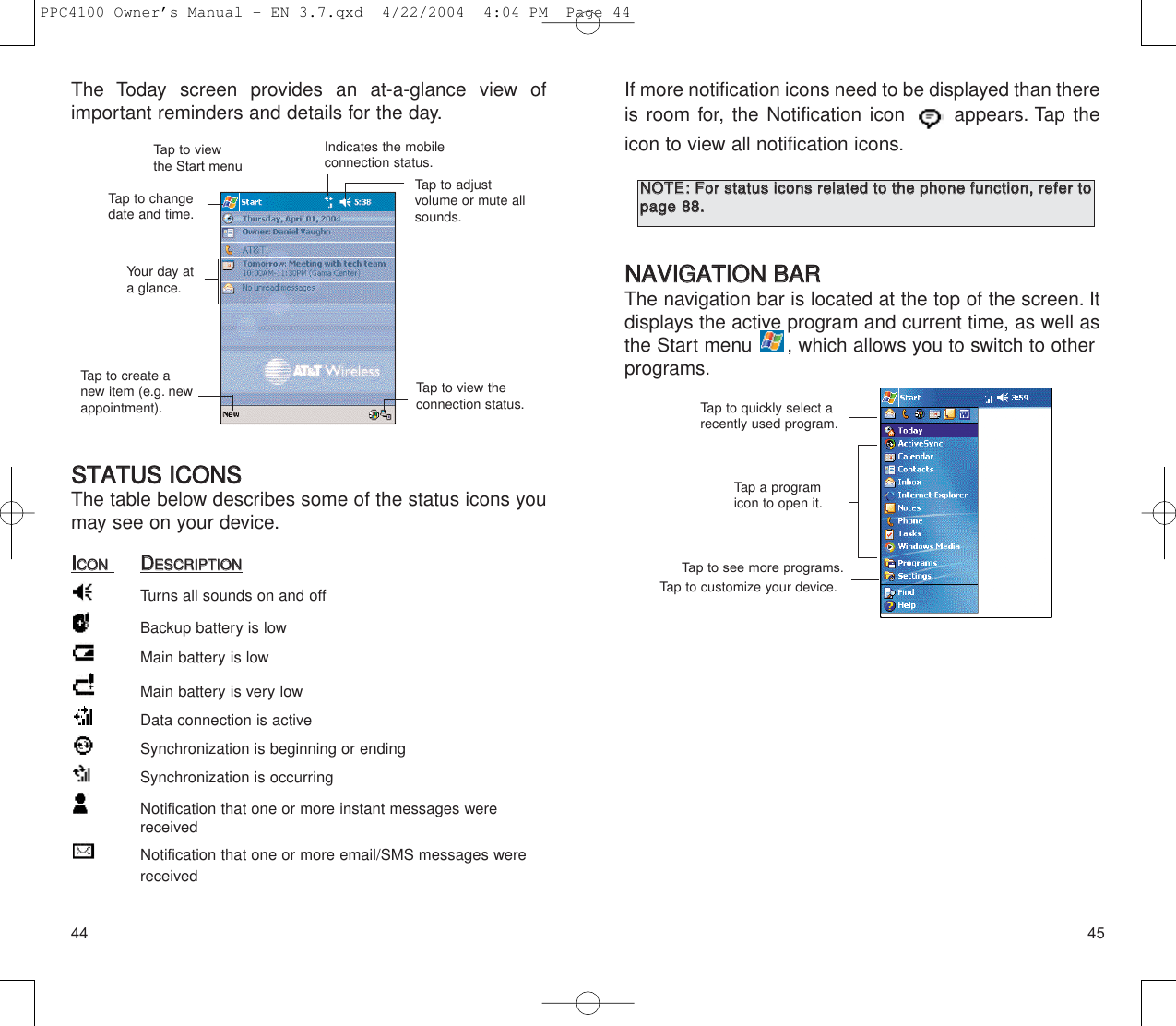 4544If more notification icons need to be displayed than thereis room for, the Notification icon  appears. Tap theicon to view all notification icons.NNAAVVIIGGAATTIIOONN  BBAARRThe navigation bar is located at the top of the screen. Itdisplays the active program and current time, as well asthe Start menu  , which allows you to switch to other  programs.Tap to quickly select arecently used program.Tap a programicon to open it.Tap to see more programs.Tap to customize your device.NNOOTTEE::FFoorr  ssttaattuuss  iiccoonnss  rreellaatteedd  ttoo  tthhee  pphhoonnee  ffuunnccttiioonn,,  rreeffeerr  ttooppaaggee  8888..  The Today screen provides an at-a-glance view of important reminders and details for the day.SSTTAATTUUSS  IICCOONNSSThe table below describes some of the status icons youmay see on your device.IICCOONNDDEESSCCRRIIPPTTIIOONNTurns all sounds on and offBackup battery is lowMain battery is lowMain battery is very lowData connection is activeSynchronization is beginning or endingSynchronization is occurringNotification that one or more instant messages were receivedNotification that one or more email/SMS messages were receivedTap to view the Start menuIndicates the mobileconnection status.Tap to adjust volume or mute allsounds.Tap to changedate and time.Tap to view the connection status.Your day ata glance.Tap to create anew item (e.g. newappointment).PPC4100 Owner’s Manual - EN 3.7.qxd  4/22/2004  4:04 PM  Page 44