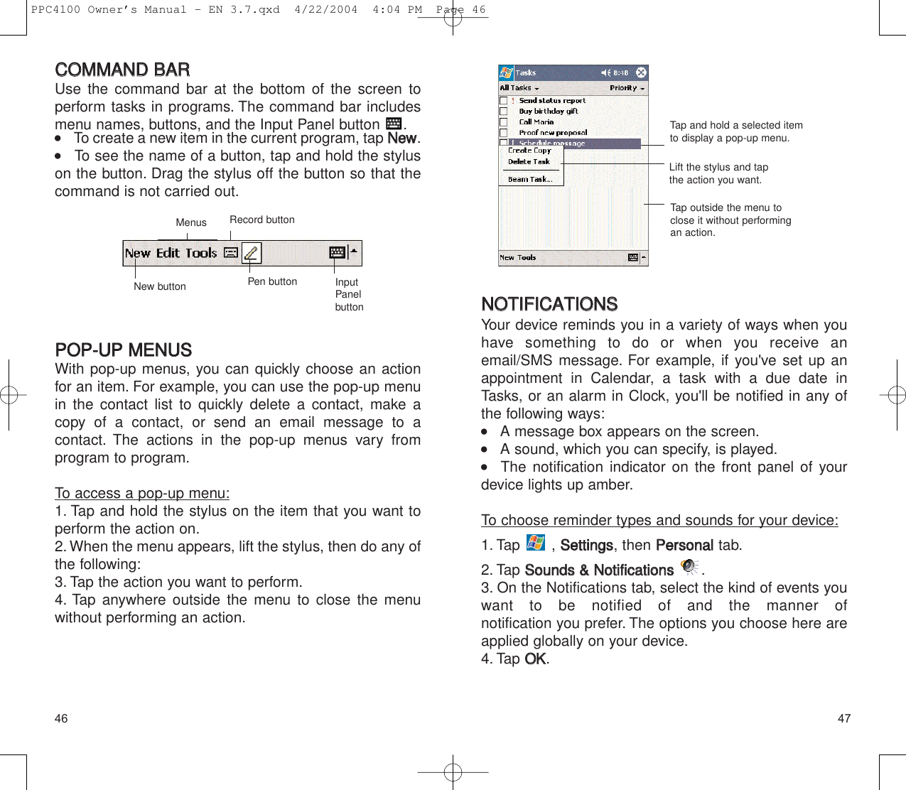4746NNOOTTIIFFIICCAATTIIOONNSSYour device reminds you in a variety of ways when youhave something to do or when you receive anemail/SMS message. For example, if you&apos;ve set up anappointment in Calendar, a task with a due date inTasks, or an alarm in Clock, you&apos;ll be notified in any ofthe following ways:    A message box appears on the screen.    A sound, which you can specify, is played.   The notification indicator on the front panel of yourdevice lights up amber.To choose reminder types and sounds for your device:1. Tap , SSeettttiinnggss, then PPeerrssoonnaalltab.2. Tap SSoouunnddss  &amp;&amp;  NNoottiiffiiccaattiioonnss.3. On the Notifications tab, select the kind of events youwant to be notified of and the manner of notification you prefer. The options you choose here areapplied globally on your device.4. Tap OOKK.Lift the stylus and tapthe action you want.Tap and hold a selected itemto display a pop-up menu.Tap outside the menu toclose it without performingan action.CCOOMMMMAANNDD  BBAARRUse the command bar at the bottom of the screen to perform tasks in programs. The command bar includesmenu names, buttons, and the Input Panel button  .     To create a new item in the current program, tap NNeeww.    To see the name of a button, tap and hold the styluson the button. Drag the stylus off the button so that thecommand is not carried out.PPOOPP--UUPP  MMEENNUUSSWith pop-up menus, you can quickly choose an actionfor an item. For example, you can use the pop-up menuin the contact list to quickly delete a contact, make acopy of a contact, or send an email message to a contact. The actions in the pop-up menus vary from program to program.To access a pop-up menu:1. Tap and hold the stylus on the item that you want toperform the action on.2. When the menu appears, lift the stylus, then do any ofthe following:3. Tap the action you want to perform.4. Tap anywhere outside the menu to close the menuwithout performing an action.InputPanelbuttonMenusNew buttonRecord buttonPen buttonPPC4100 Owner’s Manual - EN 3.7.qxd  4/22/2004  4:04 PM  Page 46