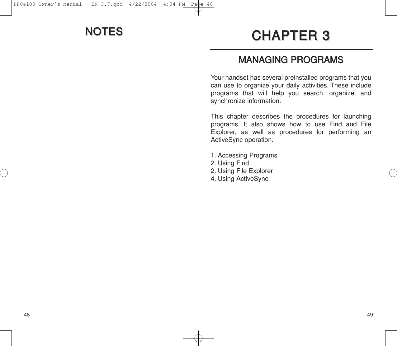 4948MMAANNAAGGIINNGG  PPRROOGGRRAAMMSS  Your handset has several preinstalled programs that youcan use to organize your daily activities. These includeprograms that will help you search, organize, and synchronize information.This chapter describes the procedures for launchingprograms. It also shows how to use Find and FileExplorer, as well as procedures for performing anActiveSync operation.1. Accessing Programs2. Using Find2. Using File Explorer4. Using ActiveSyncCCHHAAPPTTEERR  33CCHHAAPPTTEERR  33NNOOTTEESSNNOOTTEESSPPC4100 Owner’s Manual - EN 3.7.qxd  4/22/2004  4:04 PM  Page 48