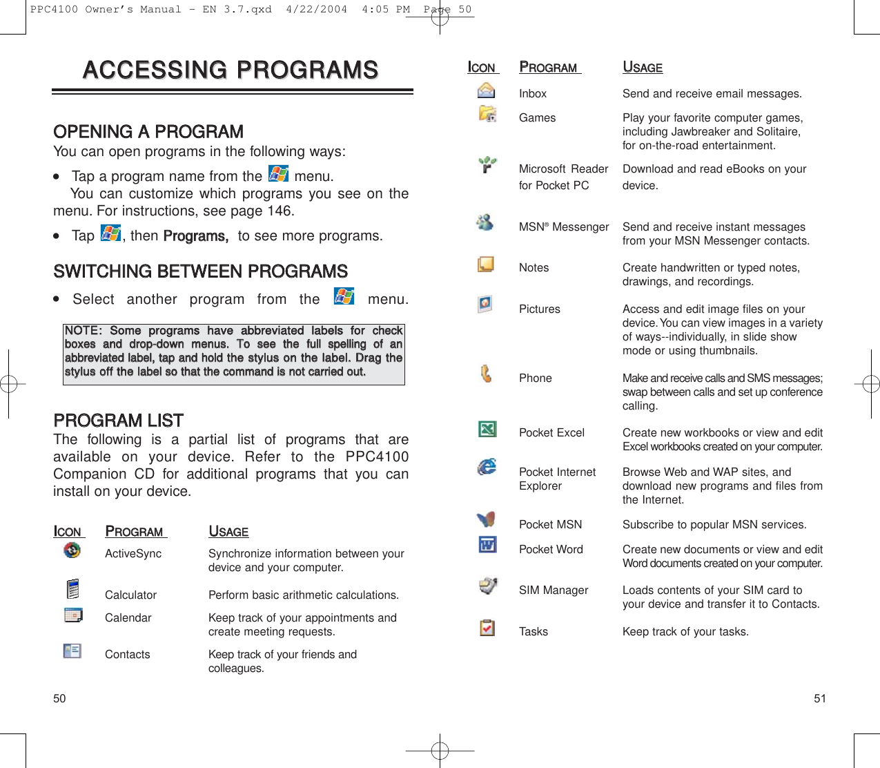 5150IICCOONNPPRROOGGRRAAMMUUSSAAGGEEInbox  Send and receive email messages.Games  Play your favorite computer games, including Jawbreaker and Solitaire, for on-the-road entertainment.Microsoft Reader Download and read eBooks on your for Pocket PC device.MSN®Messenger Send and receive instant messages from your MSN Messenger contacts.Notes  Create handwritten or typed notes, drawings, and recordings.Pictures  Access and edit image files on your device.You can view images in a varietyof ways--individually, in slide show mode or using thumbnails.Phone Make and receive calls and SMS messages;swap between calls and set up conferencecalling.Pocket Excel  Create new workbooks or view and editExcel workbooks created on your computer.Pocket Internet Browse Web and WAP sites, and Explorer download new programs and files fromthe Internet.Pocket MSN  Subscribe to popular MSN services.Pocket Word  Create new documents or view and editWord documents created on your computer.SIM Manager Loads contents of your SIM card to your device and transfer it to Contacts.Tasks  Keep track of your tasks.OOPPEENNIINNGG  AA  PPRROOGGRRAAMMYou can open programs in the following ways:    Tap a program name from the  menu.You can customize which programs you see on themenu. For instructions, see page 146.    Tap , then PPrrooggrraammss,,  to see more programs.SSWWIITTCCHHIINNGG  BBEETTWWEEEENN  PPRROOGGRRAAMMSS  Select another program from the  menu.PPRROOGGRRAAMM  LLIISSTTThe following is a partial list of programs that are available on your device. Refer to the PPC4100Companion CD for additional programs that you caninstall on your device.IICCOONNPPRROOGGRRAAMMUUSSAAGGEEActiveSync  Synchronize information between your device and your computer.Calculator Perform basic arithmetic calculations.Calendar  Keep track of your appointments and create meeting requests.Contacts Keep track of your friends and colleagues.AACCCCEESSSSIINNGG  PPRROOGGRRAAMMSSAACCCCEESSSSIINNGG  PPRROOGGRRAAMMSSNNOOTTEE::SSoommee  pprrooggrraammss  hhaavvee  aabbbbrreevviiaatteedd  llaabbeellss  ffoorrcchheecckkbbooxxeess  aanndd  ddrroopp--ddoowwnn  mmeennuuss..  TToo  sseeee  tthheeffuullll  ssppeelllliinngg  ooff  aann  aabbbbrreevviiaatteedd  llaabbeell,,  ttaapp  aanndd  hhoolldd  tthhee  ssttyylluuss  oonn  tthhee  llaabbeell..  DDrraagg  tthheessttyylluuss  ooffff  tthheellaabbeell  ssoo  tthhaatt  tthhee  ccoommmmaanndd  iiss  nnoott  ccaarrrriieedd  oouutt..PPC4100 Owner’s Manual - EN 3.7.qxd  4/22/2004  4:05 PM  Page 50