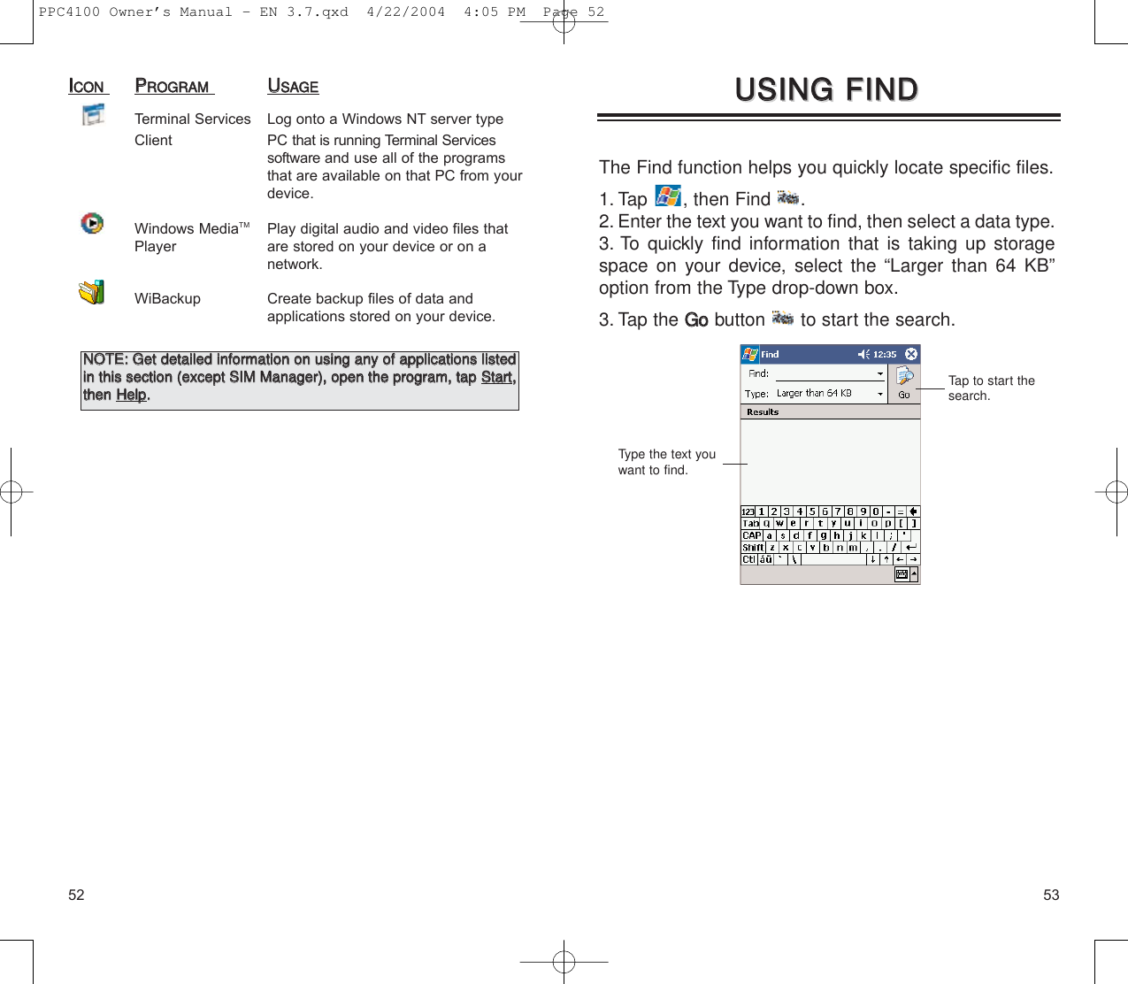 5352The Find function helps you quickly locate specific files.1. Tap  , then Find  .2. Enter the text you want to find, then select a data type.3. To quickly find information that is taking up storagespace on your device, select the “Larger than 64 KB”option from the Type drop-down box.3. Tap the GGoobutton  to start the search.UUSSIINNGG  FFIINNDD  UUSSIINNGG  FFIINNDD  Type the text youwant to find.Tap to start thesearch.IICCOONNPPRROOGGRRAAMMUUSSAAGGEETerminal Services Log onto a Windows NT server type Client PC that is running Terminal Services software and use all of the programs that are available on that PC from yourdevice.Windows MediaTM Play digital audio and video files that Player are stored on your device or on a network.WiBackup Create backup files of data and applications stored on your device. NNOOTTEE::  GGeett  ddeettaaiilleedd  iinnffoorrmmaattiioonn  oonn  uussiinngg  aannyy  ooff  aapppplliiccaattiioonnss  lliisstteeddiinn  tthhiiss  sseeccttiioonn  ((eexxcceepptt  SSIIMM  MMaannaaggeerr)),,  ooppeenn  tthhee  pprrooggrraamm,,  ttaapp  SSttaarrtt,,tthheenn  HHeellpp..  PPC4100 Owner’s Manual - EN 3.7.qxd  4/22/2004  4:05 PM  Page 52