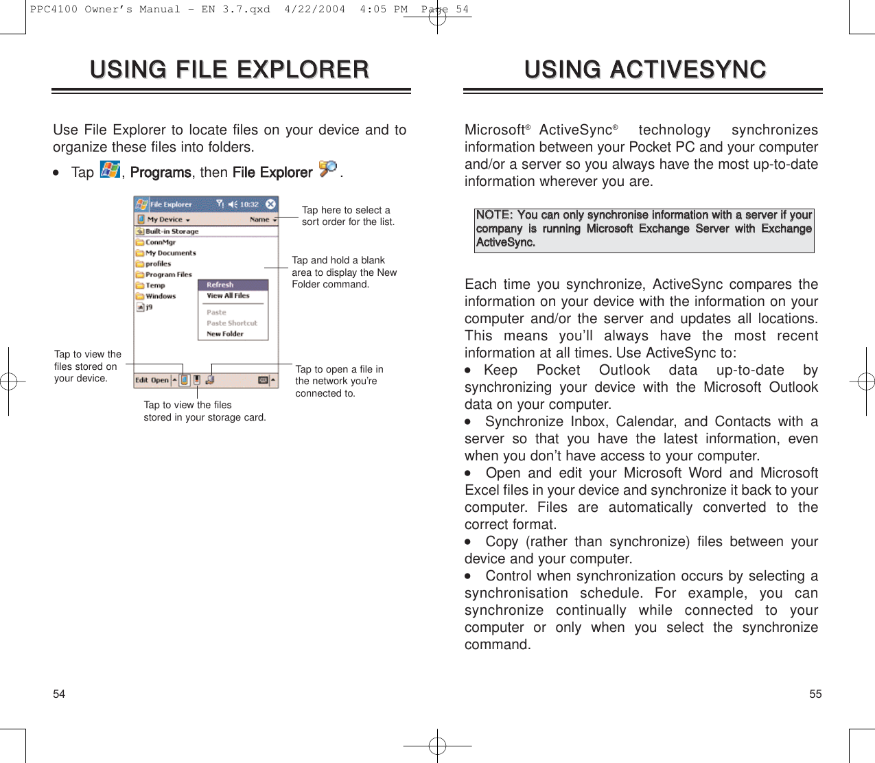 5554Microsoft®ActiveSync®technology synchronizes information between your Pocket PC and your computerand/or a server so you always have the most up-to-dateinformation wherever you are.Each time you synchronize, ActiveSync compares theinformation on your device with the information on yourcomputer and/or the server and updates all locations.This means you’ll always have the most recent information at all times. Use ActiveSync to:  Keep Pocket Outlook data up-to-date by synchronizing your device with the Microsoft Outlookdata on your computer.   Synchronize Inbox, Calendar, and Contacts with aserver so that you have the latest information, evenwhen you don’t have access to your computer.   Open and edit your Microsoft Word and MicrosoftExcel files in your device and synchronize it back to yourcomputer. Files are automatically converted to the correct format.   Copy (rather than synchronize) files between yourdevice and your computer.    Control when synchronization occurs by selecting asynchronisation schedule. For example, you can synchronize continually while connected to your computer or only when you select the synchronizecommand.UUSSIINNGG  AACCTTIIVVEESSYYNNCCUUSSIINNGG  AACCTTIIVVEESSYYNNCCUse File Explorer to locate files on your device and toorganize these files into folders.    Tap , PPrrooggrraammss, then FFiillee  EExxpplloorreerr.UUSSIINNGG  FFIILLEE  EEXXPPLLOORREERRUUSSIINNGG  FFIILLEE  EEXXPPLLOORREERRTap here to select asort order for the list.Tap and hold a blankarea to display the NewFolder command.Tap to view the files stored in your storage card.Tap to open a file inthe network you’reconnected to.Tap to view thefiles stored onyour device.NNOOTTEE::YYoouu  ccaann  oonnllyy  ssyynncchhrroonniissee  iinnffoorrmmaattiioonn  wwiitthh  aa  sseerrvveerr  iiff  yyoouurrccoommppaannyy  iiss  rruunnnniinngg  MMiiccrroossoofftt  EExxcchhaannggee  SSeerrvveerr  wwiitthh  EExxcchhaannggeeAAccttiivveeSSyynncc..PPC4100 Owner’s Manual - EN 3.7.qxd  4/22/2004  4:05 PM  Page 54