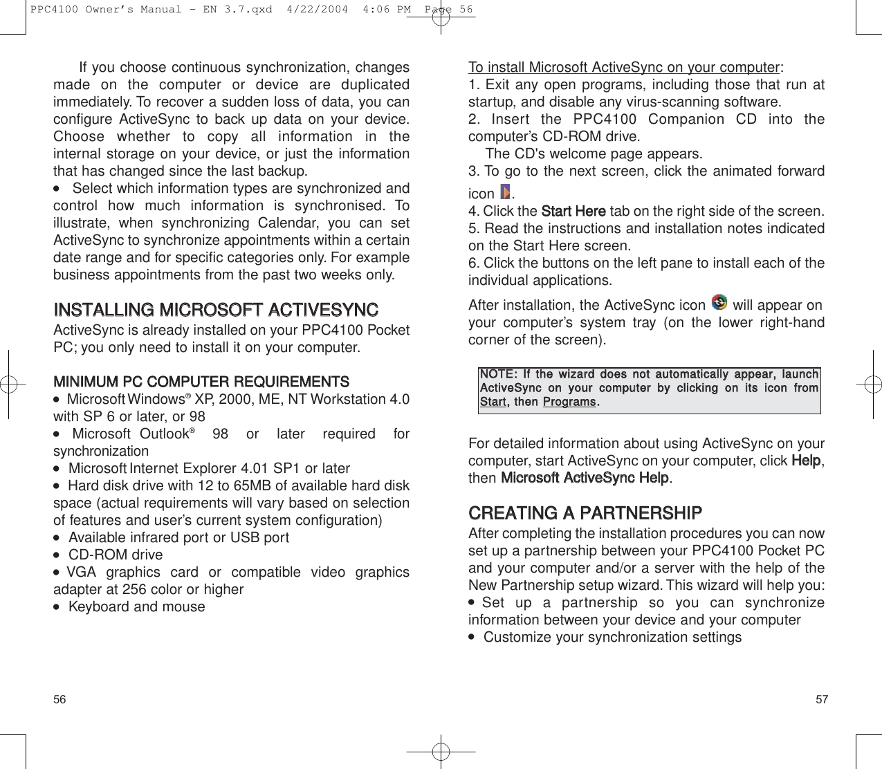 5756To install Microsoft ActiveSync on your computer:1. Exit any open programs, including those that run atstartup, and disable any virus-scanning software.2. Insert the PPC4100 Companion CD into the computer’s CD-ROM drive.The CD&apos;s welcome page appears.3. To go to the next screen, click the animated forwardicon .4. Click the SSttaarrtt  HHeerreetab on the right side of the screen.5. Read the instructions and installation notes indicatedon the Start Here screen.6. Click the buttons on the left pane to install each of theindividual applications.After installation, the ActiveSync icon  will appear on your computer’s system tray (on the lower right-handcorner of the screen).For detailed information about using ActiveSync on yourcomputer, start ActiveSync on your computer, click HHeellpp,then MMiiccrroossoofftt  AAccttiivveeSSyynncc  HHeellpp.CCRREEAATTIINNGG  AA  PPAARRTTNNEERRSSHHIIPPAfter completing the installation procedures you can now set up a partnership between your PPC4100 Pocket PCand your computer and/or a server with the help of theNew Partnership setup wizard. This wizard will help you:  Set up a partnership so you can synchronize information between your device and your computer   Customize your synchronization settingsIf you choose continuous synchronization, changesmade on the computer or device are duplicated immediately. To recover a sudden loss of data, you canconfigure ActiveSync to back up data on your device.Choose whether to copy all information in the internal storage on your device, or just the informationthat has changed since the last backup.    Select which information types are synchronized andcontrol how much information is synchronised. To illustrate, when synchronizing Calendar, you can setActiveSync to synchronize appointments within a certaindate range and for specific categories only. For examplebusiness appointments from the past two weeks only.IINNSSTTAALLLLIINNGG  MMIICCRROOSSOOFFTT  AACCTTIIVVEESSYYNNCCActiveSync is already installed on your PPC4100 PocketPC; you only need to install it on your computer.MMIINNIIMMUUMM  PPCC  CCOOMMPPUUTTEERR  RREEQQUUIIRREEMMEENNTTSS   MicrosoftWindows®XP, 2000, ME, NT Workstation 4.0with SP 6 or later, or 98 Microsoft Outlook®98 or later required for synchronization   MicrosoftInternet Explorer 4.01 SP1 or later   Hard disk drive with 12 to 65MB of available hard diskspace (actual requirements will vary based on selectionof features and user’s current system configuration)   Available infrared port or USB port   CD-ROM drive  VGA graphics card or compatible video graphicsadapter at 256 color or higher    Keyboard and mouseNNOOTTEE::IIff  tthhee  wwiizzaarrdd  ddooeess  nnoott  aauuttoommaattiiccaallllyy  aappppeeaarr,,  llaauunncchhAAccttiivveeSSyynncc  oonn  yyoouurr  ccoommppuutteerr  bbyy  cclliicckkiinngg  oonn  iittss  iiccoonn  ffrroommSSttaarrtt,,  tthheenn  PPrrooggrraammss..PPC4100 Owner’s Manual - EN 3.7.qxd  4/22/2004  4:06 PM  Page 56