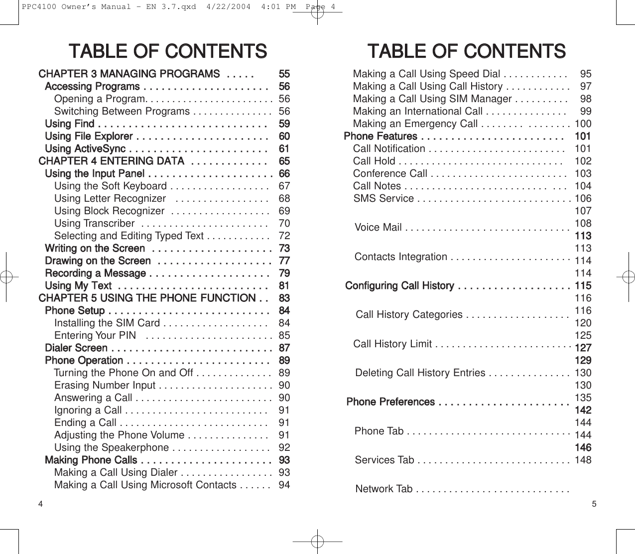4 5TTAABBLLEE  OOFF  CCOONNTTEENNTTSS  TTAABBLLEE  OOFF  CCOONNTTEENNTTSSMaking a Call Using Speed Dial ............Making a Call Using Call History ............Making a Call Using SIM Manager ..........Making an International Call ...............Making an Emergency Call ........ ........PPhhoonnee  FFeeaattuurreess..  ..  ..  ..  ..  ..  ..  ..  ..  ..  ..  ..  ..  ..  ..  ..  ..  ..  ..  ....  ..  ..  ..  Call Notification .........................Call Hold ..............................Conference Call .........................Call Notes .......................... ...SMS Service ............................Voice Mail ..............................Contacts Integration ......................CCoonnffiigguurriinngg  CCaallll  HHiissttoorryy..  ..  ..  ..  ..  ..  ..  ..  ..  ..  ..  ..  ..  ..  ..  ..  ..  ..  ..    Call History Categories ...................Call History Limit .........................Deleting Call History Entries ...............PPhhoonnee  PPrreeffeerreenncceess..  ..  ..  ..  ..  ..  ..  ..  ..  ..  ..  ..  ..  ..  ..  ..  ..  ..  ..  ....  ..  Phone Tab ..............................Services Tab ............................Network Tab ............................CCHHAAPPTTEERR  33  MMAANNAAGGIINNGG  PPRROOGGRRAAMMSS  ..  ..  ..  ..  ..    AAcccceessssiinngg  PPrrooggrraammss..  ..  ..  ..  ..  ..  ..  ..  ..  ..  ..  ..  ..  ..  ..  ..  ..  ..  ..  ....  Opening a Program. .......................Switching Between Programs ...............UUssiinngg  FFiinndd..  ..  ..  ..  ..  ..  ..  ..  ..  ..  ..  ..  ..  ..  ..  ..  ..  ..  ....  ..  ..  ..  ..  ..  ..  ..  ..  UUssiinngg  FFiillee  EExxpplloorreerr  ..  ..  ..  ..  ..  ..  ..  ..  ..  ..  ..  ..  ..  ..  ..  ..  ..  ....  ..  ..  ..  UUssiinngg  AAccttiivveeSSyynncc  ..  ..  ..  ..  ..  ..  ..  ..  ..  ..  ..  ..  ..  ..  ..  ..  ..  ....  ..  ..  ....CCHHAAPPTTEERR  44  EENNTTEERRIINNGG  DDAATTAA  ..  ..  ..  ..  ..  ..  ..  ..  ..  ..  ..  ..  ..  UUssiinngg  tthhee  IInnppuutt  PPaanneell..  ..  ..  ..  ..  ..  ..  ..  ..  ..  ..  ..  ..  ..  ..  ..  ..  ..  ..  ....Using the Soft Keyboard ..................Using Letter Recognizer   .................Using Block Recognizer  ..................Using Transcriber  .......................Selecting and Editing Typed Text . ...........WWrriittiinngg  oonn  tthhee  SSccrreeeenn..  ..  ..  ..  ..  ..  ..  ..  ..  ..  ..  ..  ..  ..  ..  ..  ..  ..  ....DDrraawwiinngg  oonn  tthhee  SSccrreeeenn  ..  ..  ..  ..  ..  ..  ..  ..  ..  ..  ..  ..  ..  ..  ..  ..  ..  ....RReeccoorrddiinngg  aa  MMeessssaaggee  ....  ..  ..  ..  ..  ..  ..  ..  ..  ..  ..  ..  ..  ..  ..  ..  ..  ....UUssiinngg  MMyy  TTeexxtt    ..  ..  ..  ..  ..  ..  ..  ..  ..  ..  ..  ..  ..  ..  ..  ..  ..  ..  ..  ..  ..  ..  ..  ..  ..CCHHAAPPTTEERR  55  UUSSIINNGG  TTHHEE  PPHHOONNEEFFUUNNCCTTIIOONN  ..  ..  PPhhoonnee  SSeettuupp..  ..  ..  ..  ..  ..  ..  ..  ..  ..  ..  ..  ..  ..  ..  ..  ..  ..  ..  ....  ..  ..  ..  ..  ..  ..  Installing the SIM Card ...................Entering Your PIN   .......................DDiiaalleerr  SSccrreeeenn..  ..  ..  ..  ..  ..  ..  ..  ..  ..  ..  ..  ..  ..  ..  ..  ..  ..  ..  ....  ..  ..  ..  ....  ..  PPhhoonnee  OOppeerraattiioonn..  ..  ..  ..  ..  ..  ..  ..  ..  ..  ..  ..  ..  ..  ..  ..  ..  ..  ..  ....  ..  ..  ..  Turning the Phone On and Off ..............Erasing Number Input .....................Answering a Call .........................Ignoring a Call ..........................Ending a Call ...........................Adjusting the Phone Volume ...............Using the Speakerphone ..................MMaakkiinngg  PPhhoonnee  CCaallllss..  ..  ..  ..  ..  ..  ..  ..  ..  ..  ..  ..  ..  ..  ..  ..  ..  ..  ..  ..  ..  ..Making a Call Using Dialer .................Making a Call Using Microsoft Contacts ......555555665656559966006611665566666768697072773377777799881188338844848588778899899090919191929933939495979899100110011101102103104106107108111133113114114111155116116120125112277112299130130135114422144144114466148PPC4100 Owner’s Manual - EN 3.7.qxd  4/22/2004  4:01 PM  Page 4