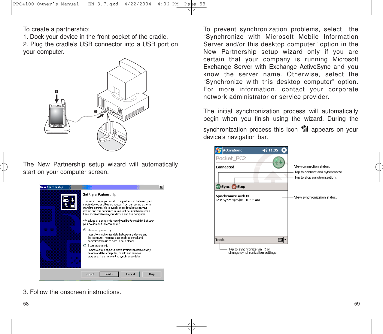 5958To prevent synchronization problems, select  the“Synchronize with Microsoft Mobile InformationServer and/or this desktop computer” option in theNew Partnership setup wizard only if you are certain that your company is running MicrosoftExchange Server with Exchange ActiveSync and youknow the server name. Otherwise, select the“Synchronize with this desktop computer” option.For more information, contact your corporate network administrator or service provider.The initial synchronization process will automaticallybegin when you finish using the wizard. During the synchronization process this icon  appears on yourdevice’s navigation bar.To create a partnership:1. Dock your device in the front pocket of the cradle.2. Plug the cradle’s USB connector into a USB port onyour computer.The New Partnership setup wizard will automaticallystart on your computer screen.3. Follow the onscreen instructions.PPC4100 Owner’s Manual - EN 3.7.qxd  4/22/2004  4:06 PM  Page 58