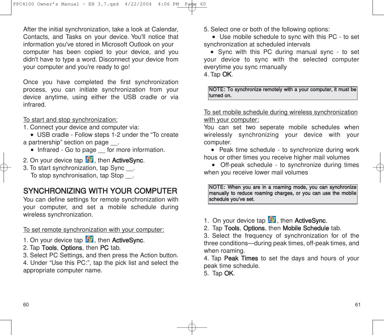 61605. Select one or both of the following options:   Use mobile schedule to sync with this PC - to setsynchronization at scheduled intervals    Sync with this PC during manual sync - to set your device to sync with the selected computer everytime you sync rmanually4. Tap OOKK.To set mobile schedule during wireless synchronizationwith your computer:You can set two seperate mobile schedules when wirelessly synchronizing your device with your computer.   Peak time schedule - to synchronize during workhous or other times you receive higher mail volumes   Off-peak schedule - to synchronize during timeswhen you receive lower mail volumes1. On your device tap  , then AAccttiivveeSSyynncc.2. Tap TToooollss, OOppttiioonnss, then MMoobbiillee  SScchheedduulleetab.3. Select the frequency of synchronization for of thethree conditions—during peak times, off-peak times, andwhen roaming.4. Tap  PPeeaakk  TTiimmeessto set the days and hours of yourpeak time schedule.5. Tap OOKK.After the initial synchronization, take a look at Calendar,Contacts, and Tasks on your device. You&apos;ll notice thatinformation you&apos;ve stored in Microsoft Outlook on your computer has been copied to your device, and you didn&apos;t have to type a word. Disconnect your device fromyour computer and you&apos;re ready to go!Once you have completed the first synchronizationprocess, you can initiate synchronization from yourdevice anytime, using either the USB cradle or viainfrared.To start and stop synchronization:1. Connect your device and computer via:   USB cradle - Follow steps 1-2 under the “To createa partnership” section on page __.   Infrared - Go to page __ for more information.2. On your device tap  , then AAccttiivveeSSyynncc.3. To start synchronization, tap Sync __.To stop synchronisation, tap Stop __.SSYYNNCCHHRROONNIIZZIINNGG  WWIITTHH  YYOOUURR  CCOOMMPPUUTTEERRYou can define settings for remote synchronization withyour computer, and set a mobile schedule during wireless synchronization.To set remote synchronization with your computer:1. On your device tap  , then AAccttiivveeSSyynncc.2. Tap TToooollss, OOppttiioonnss, then PPCCtab.3. Select PC Settings, and then press the Action button.4. Under “Use this PC:”, tap the pick list and select theappropriate computer name.NNOOTTEE::  TToo  ssyynncchhrroonniizzee  rreemmootteellyy  wwiitthh  aa  yyoouurr  ccoommppuutteerr,,  iitt  mmuusstt  bbeettuurrnneedd  oonn..NNOOTTEE::  WWhheenn  yyoouu  aarree  iinn  aa  rrooaammiinngg  mmooddee,,  yyoouu  ccaann  ssyynncchhrroonniizzeemmaannuuaallllyy  ttoo  rreedduuccee  rrooaammiinngg  cchhaarrggeess,,  oorr  yyoouu  ccaann  uussee  tthhee  mmoobbiilleesscchheedduullee  yyoouu’’vvee  sseett..  PPC4100 Owner’s Manual - EN 3.7.qxd  4/22/2004  4:06 PM  Page 60