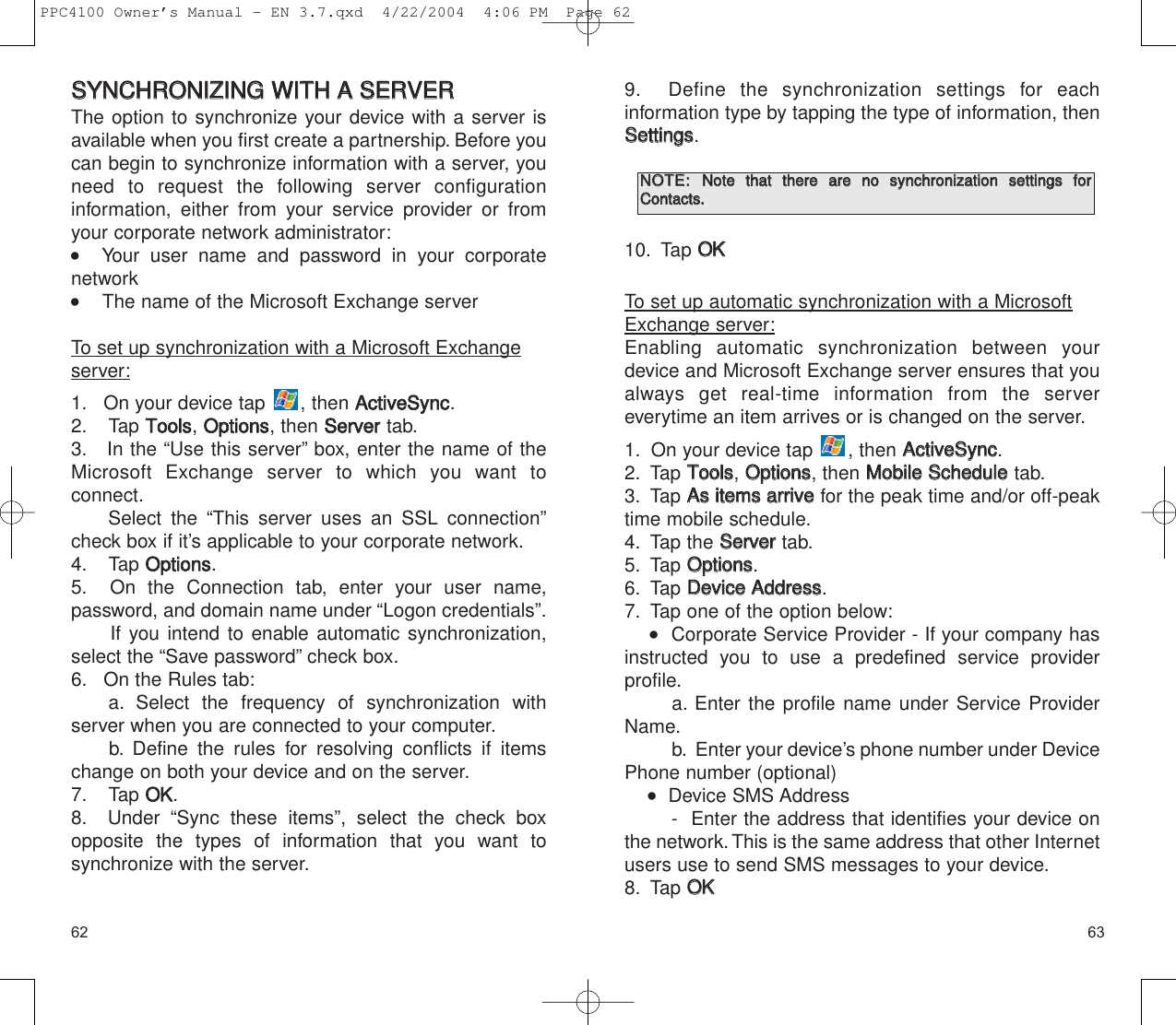 9. Define the synchronization settings for each information type by tapping the type of information, thenSSeettttiinnggss.10. Tap OOKKTo set up automatic synchronization with a MicrosoftExchange server:Enabling automatic synchronization between yourdevice and Microsoft Exchange server ensures that youalways get real-time information from the server everytime an item arrives or is changed on the server.1. On your device tap  , then AAccttiivveeSSyynncc.2. Tap TToooollss, OOppttiioonnss, then MMoobbiillee  SScchheedduulleetab.3. Tap AAss  iitteemmss  aarrrriivvee  for the peak time and/or off-peaktime mobile schedule.4. Tap the SSeerrvveerrtab.5. Tap OOppttiioonnss.6. Tap DDeevviiccee  AAddddrreessss.7. Tap one of the option below:   Corporate Service Provider - If your company hasinstructed you to use a predefined service provider profile.a. Enter the profile name under Service ProviderName.b. Enter your device’s phone number under DevicePhone number (optional)    Device SMS Address -  Enter the address that identifies your device onthe network.This is the same address that other Internetusers use to send SMS messages to your device.8. Tap OOKK63SSYYNNCCHHRROONNIIZZIINNGG  WWIITTHH  AA  SSEERRVVEERRThe option to synchronize your device with a server isavailable when you first create a partnership. Before youcan begin to synchronize information with a server, youneed to request the following server configuration information, either from your service provider or fromyour corporate network administrator:   Your user name and password in your corporate network    The name of the Microsoft Exchange server To set up synchronization with a Microsoft Exchangeserver:1. On your device tap  , then AAccttiivveeSSyynncc.2. Tap TToooollss, OOppttiioonnss, then SSeerrvveerrtab.3. In the “Use this server” box, enter the name of theMicrosoft Exchange server to which you want to connect.Select the “This server uses an SSL connection”check box if it’s applicable to your corporate network.4. Tap OOppttiioonnss.5. On the Connection tab, enter your user name, password, and domain name under “Logon credentials”.If you intend to enable automatic synchronization,select the “Save password” check box.6. On the Rules tab:a. Select the frequency of synchronization with server when you are connected to your computer.b. Define the rules for resolving conflicts if itemschange on both your device and on the server.7. Tap OOKK.8. Under “Sync these items”, select the check box opposite the types of information that you want to synchronize with the server.62NNOOTTEE::  NNoottee  tthhaatt  tthheerree  aarree  nnoo  ssyynncchhrroonniizzaattiioonn  sseettttiinnggss  ffoorrCCoonnttaaccttss..  PPC4100 Owner’s Manual - EN 3.7.qxd  4/22/2004  4:06 PM  Page 62