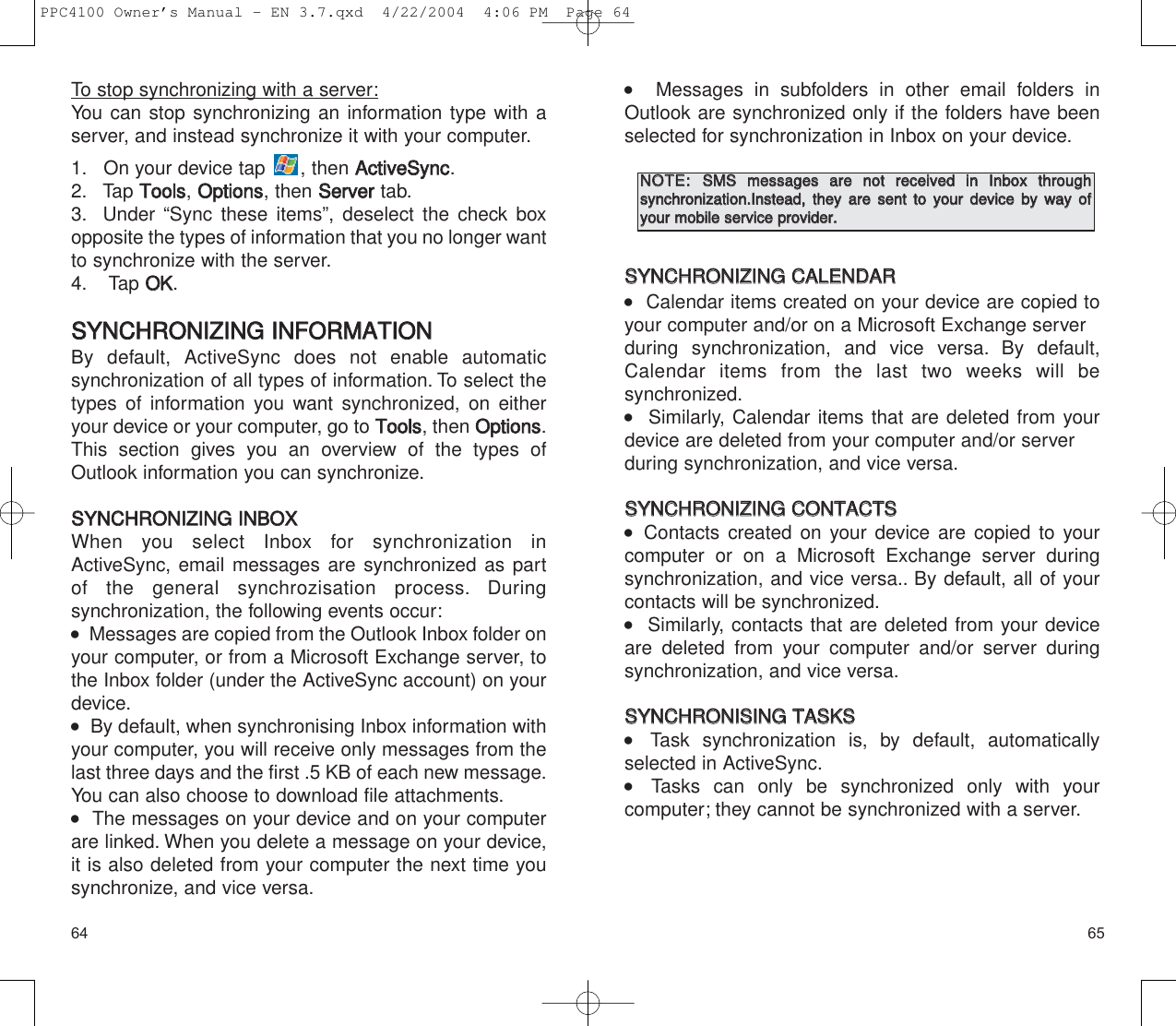    Messages in subfolders in other email folders inOutlook are synchronized only if the folders have beenselected for synchronization in Inbox on your device.SSYYNNCCHHRROONNIIZZIINNGG  CCAALLEENNDDAARR   Calendar items created on your device are copied toyour computer and/or on a Microsoft Exchange serverduring synchronization, and vice versa. By default, Calendar items from the last two weeks will be synchronized.   Similarly, Calendar items that are deleted from yourdevice are deleted from your computer and/or serverduring synchronization, and vice versa.SSYYNNCCHHRROONNIIZZIINNGG  CCOONNTTAACCTTSS    Contacts created on your device are copied to yourcomputer or on a Microsoft Exchange server during synchronization, and vice versa.. By default, all of yourcontacts will be synchronized.   Similarly, contacts that are deleted from your deviceare deleted from your computer and/or server duringsynchronization, and vice versa.SSYYNNCCHHRROONNIISSIINNGG  TTAASSKKSS  Task synchronization is, by default, automatically selected in ActiveSync.  Tasks can only be synchronized only with your computer; they cannot be synchronized with a server.65To stop synchronizing with a server:You can stop synchronizing an information type with aserver, and instead synchronize it with your computer.1. On your device tap  , then AAccttiivveeSSyynncc.2. Tap TToooollss, OOppttiioonnss, then SSeerrvveerrtab.3. Under “Sync these items”, deselect the check boxopposite the types of information that you no longer wantto synchronize with the server.4. Tap OOKK.SSYYNNCCHHRROONNIIZZIINNGG  IINNFFOORRMMAATTIIOONNBy default, ActiveSync does not enable automaticsynchronization of all types of information. To select thetypes of information you want synchronized, on eitheryour device or your computer, go to TToooollss, then OOppttiioonnss.This section gives you an overview of the types ofOutlook information you can synchronize.SSYYNNCCHHRROONNIIZZIINNGG  IINNBBOOXXWhen you select Inbox for synchronization inActiveSync, email messages are synchronized as partof the general synchrozisation process. During synchronization, the following events occur:   Messages are copied from the Outlook Inbox folder onyour computer, or from a Microsoft Exchange server, tothe Inbox folder (under the ActiveSync account) on yourdevice.   By default, when synchronising Inbox information withyour computer, you will receive only messages from thelast three days and the first .5 KB of each new message.You can also choose to download file attachments.   The messages on your device and on your computerare linked. When you delete a message on your device,it is also deleted from your computer the next time yousynchronize, and vice versa.64NNOOTTEE::  SSMMSS  mmeessssaaggeess  aarree  nnoott  rreecceeiivveedd  iinn  IInnbbooxx  tthhrroouugghh  ssyynncchhrroonniizzaattiioonn..IInnsstteeaadd,,  tthheeyy  aarree  sseenntt  ttoo  yyoouurr  ddeevviiccee  bbyy  wwaayy  ooffyyoouurr  mmoobbiillee  sseerrvviiccee  pprroovviiddeerr..PPC4100 Owner’s Manual - EN 3.7.qxd  4/22/2004  4:06 PM  Page 64