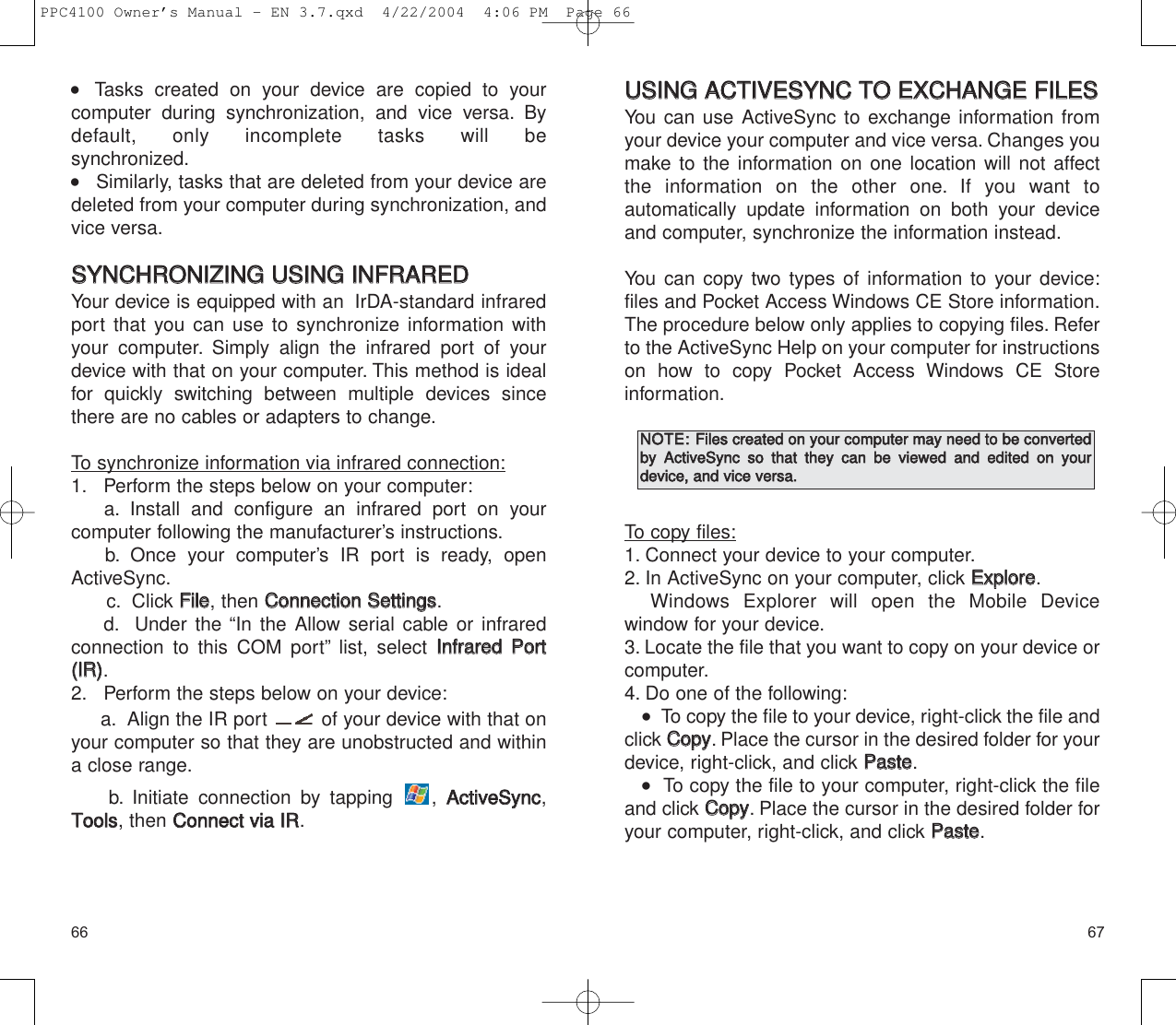 UUSSIINNGG  AACCTTIIVVEESSYYNNCC  TTOO  EEXXCCHHAANNGGEE  FFIILLEESS  You can use ActiveSync to exchange information fromyour device your computer and vice versa. Changes youmake to the information on one location will not affectthe information on the other one. If you want to automatically update information on both your deviceand computer, synchronize the information instead.You can copy two types of information to your device:files and Pocket Access Windows CE Store information.The procedure below only applies to copying files. Referto the ActiveSync Help on your computer for instructionson how to copy Pocket Access Windows CE Store information.To copy files:1. Connect your device to your computer.2. In ActiveSync on your computer, click EExxpplloorree.Windows Explorer will open the Mobile Device window for your device.3. Locate the file that you want to copy on your device orcomputer.4. Do one of the following:   To copy the file to your device, right-click the file andclick CCooppyy. Place the cursor in the desired folder for yourdevice, right-click, and click PPaassttee.   To copy the file to your computer, right-click the fileand click CCooppyy. Place the cursor in the desired folder foryour computer, right-click, and click PPaassttee.67    Tasks created on your device are copied to your computer during synchronization, and vice versa. Bydefault, only incomplete tasks will be synchronized.    Similarly, tasks that are deleted from your device aredeleted from your computer during synchronization, andvice versa.SSYYNNCCHHRROONNIIZZIINNGG  UUSSIINNGG  IINNFFRRAARREEDDYour device is equipped with an  IrDA-standard infraredport that you can use to synchronize information withyour computer. Simply align the infrared port of yourdevice with that on your computer. This method is idealfor quickly switching between multiple devices sincethere are no cables or adapters to change.To synchronize information via infrared connection:1. Perform the steps below on your computer:a. Install and configure an infrared port on your computer following the manufacturer’s instructions.b. Once your computer’s IR port is ready, openActiveSync.c. Click FFiillee, then CCoonnnneeccttiioonn  SSeettttiinnggss.d. Under the “In the Allow serial cable or infrared connection to this COM port” list, select IInnffrraarreedd  PPoorrtt((IIRR)).2. Perform the steps below on your device:a. Align the IR port  of your device with that onyour computer so that they are unobstructed and withina close range.b. Initiate connection by tapping  , AAccttiivveeSSyynncc,TToooollss, then CCoonnnneecctt  vviiaa  IIRR.66NNOOTTEE::  FFiilleess  ccrreeaatteedd  oonn  yyoouurr  ccoommppuutteerr  mmaayy  nneeeedd  ttoo  bbee  ccoonnvveerrtteeddbbyy  AAccttiivveeSSyynncc  ssoo  tthhaatt  tthheeyy  ccaann  bbee  vviieewweedd  aanndd  eeddiitteedd  oonn  yyoouurrddeevviiccee,,  aanndd  vviiccee  vveerrssaa..  PPC4100 Owner’s Manual - EN 3.7.qxd  4/22/2004  4:06 PM  Page 66