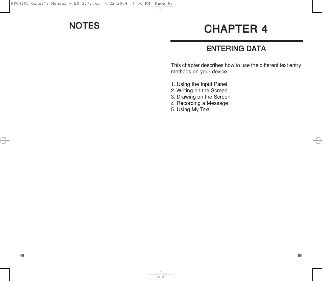 69EENNTTEERRIINNGG  DDAATTAAThis chapter describes how to use the different text entrymethods on your device.1. Using the Input Panel2. Writing on the Screen3. Drawing on the Screen4. Recording a Message5. Using My TextCCHHAAPPTTEERR  44CCHHAAPPTTEERR  4468NNOOTTEESSNNOOTTEESSPPC4100 Owner’s Manual - EN 3.7.qxd  4/22/2004  4:06 PM  Page 68