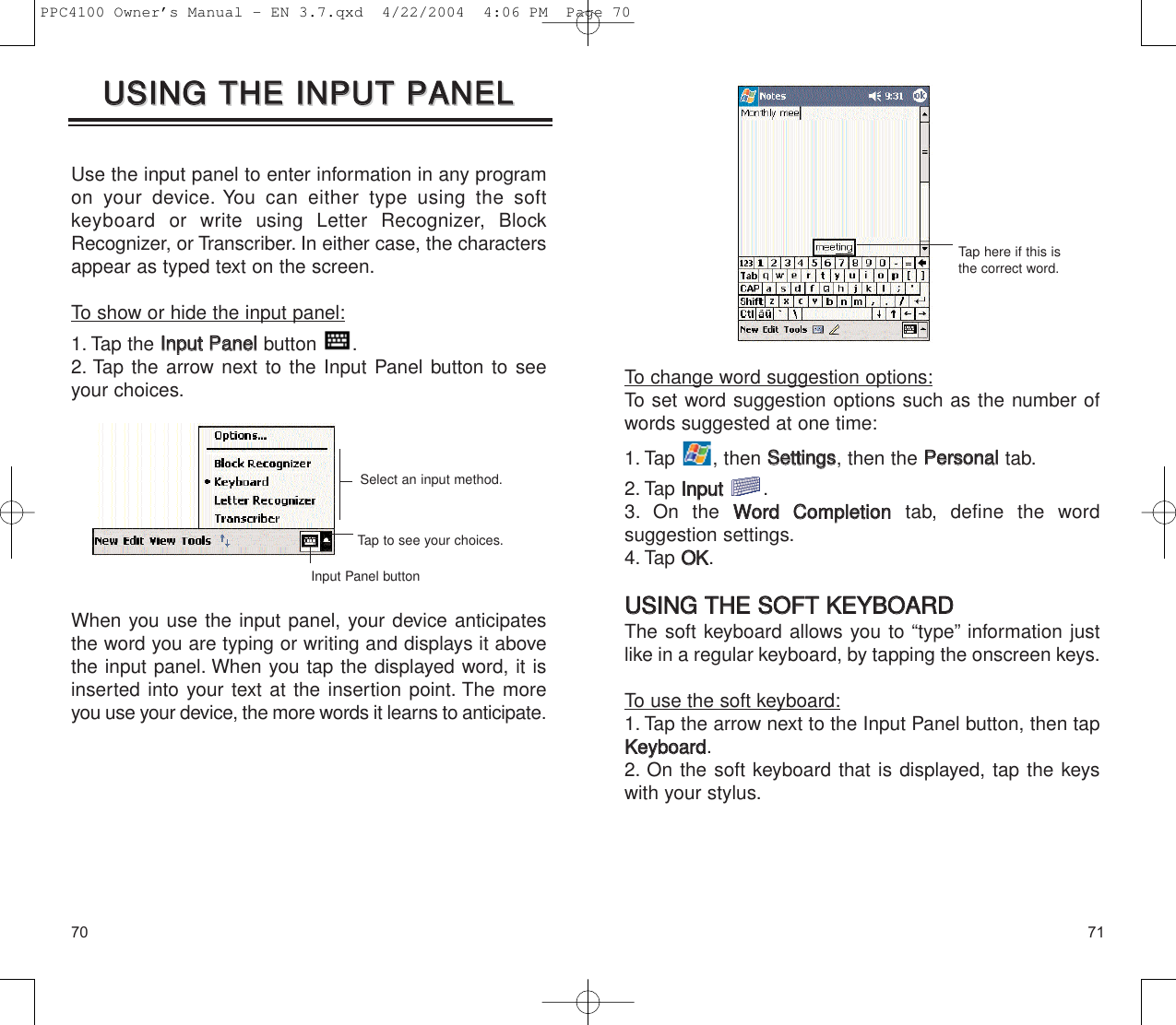 7170To change word suggestion options:To set word suggestion options such as the number ofwords suggested at one time:1. Tap , then SSeettttiinnggss, then the PPeerrssoonnaalltab.2. Tap IInnppuutt.3. On the WWoorrdd  CCoommpplleettiioonntab, define the word suggestion settings.4. Tap OOKK.UUSSIINNGG  TTHHEE  SSOOFFTT  KKEEYYBBOOAARRDDThe soft keyboard allows you to “type” information justlike in a regular keyboard, by tapping the onscreen keys.To use the soft keyboard:1. Tap the arrow next to the Input Panel button, then tapKKeeyybbooaarrdd.2. On the soft keyboard that is displayed, tap the keyswith your stylus.Tap here if this isthe correct word.UUSSIINNGG  TTHHEE  IINNPPUUTT  PPAANNEELLUUSSIINNGG  TTHHEE  IINNPPUUTT  PPAANNEELLUse the input panel to enter information in any programon your device. You can either type using the softkeyboard or write using Letter Recognizer, BlockRecognizer, or Transcriber. In either case, the charactersappear as typed text on the screen.To show or hide the input panel:1. Tap the IInnppuutt  PPaanneellbutton .2. Tap the arrow next to the Input Panel button to seeyour choices.When you use the input panel, your device anticipatesthe word you are typing or writing and displays it abovethe input panel. When you tap the displayed word, it isinserted into your text at the insertion point. The moreyou use your device, the more words it learns to anticipate.Tap to see your choices.Select an input method.Input Panel buttonPPC4100 Owner’s Manual - EN 3.7.qxd  4/22/2004  4:06 PM  Page 70
