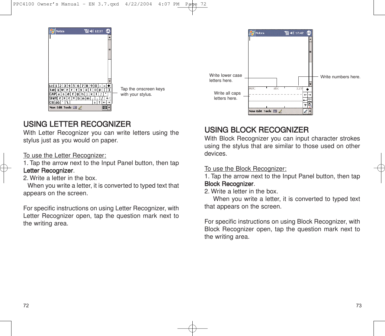 7372UUSSIINNGG  BBLLOOCCKK  RREECCOOGGNNIIZZEERRWith Block Recognizer you can input character strokesusing the stylus that are similar to those used on otherdevices.To use the Block Recognizer:1. Tap the arrow next to the Input Panel button, then tapBBlloocckk  RReeccooggnniizzeerr.2. Write a letter in the box.When you write a letter, it is converted to typed textthat appears on the screen.For specific instructions on using Block Recognizer, withBlock Recognizer open, tap the question mark next tothe writing area.Write all caps letters here.Write lower caseletters here. Write numbers here.UUSSIINNGG  LLEETTTTEERR  RREECCOOGGNNIIZZEERRWith Letter Recognizer you can write letters using thestylus just as you would on paper.To use the Letter Recognizer:1. Tap the arrow next to the Input Panel button, then tapLLeetttteerr  RReeccooggnniizzeerr.2. Write a letter in the box.When you write a letter, it is converted to typed text thatappears on the screen.For specific instructions on using Letter Recognizer, withLetter Recognizer open, tap the question mark next tothe writing area.Tap the onscreen keyswith your stylus.PPC4100 Owner’s Manual - EN 3.7.qxd  4/22/2004  4:07 PM  Page 72