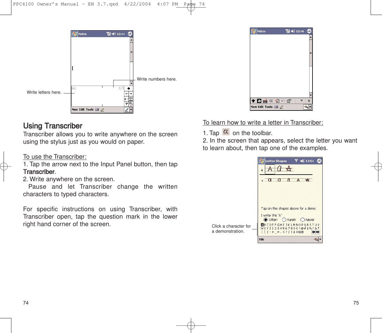 7574To learn how to write a letter in Transcriber:1. Tap  on the toolbar.2. In the screen that appears, select the letter you wantto learn about, then tap one of the examples.Click a character fora demonstration.UUssiinngg  TTrraannssccrriibbeerrTranscriber allows you to write anywhere on the screenusing the stylus just as you would on paper.To use the Transcriber:1. Tap the arrow next to the Input Panel button, then tapTTrraannssccrriibbeerr.2. Write anywhere on the screen.Pause and let Transcriber change the written characters to typed characters.For specific instructions on using Transcriber, withTranscriber open, tap the question mark in the lowerright hand corner of the screen.Write letters here.Write numbers here.PPC4100 Owner’s Manual - EN 3.7.qxd  4/22/2004  4:07 PM  Page 74