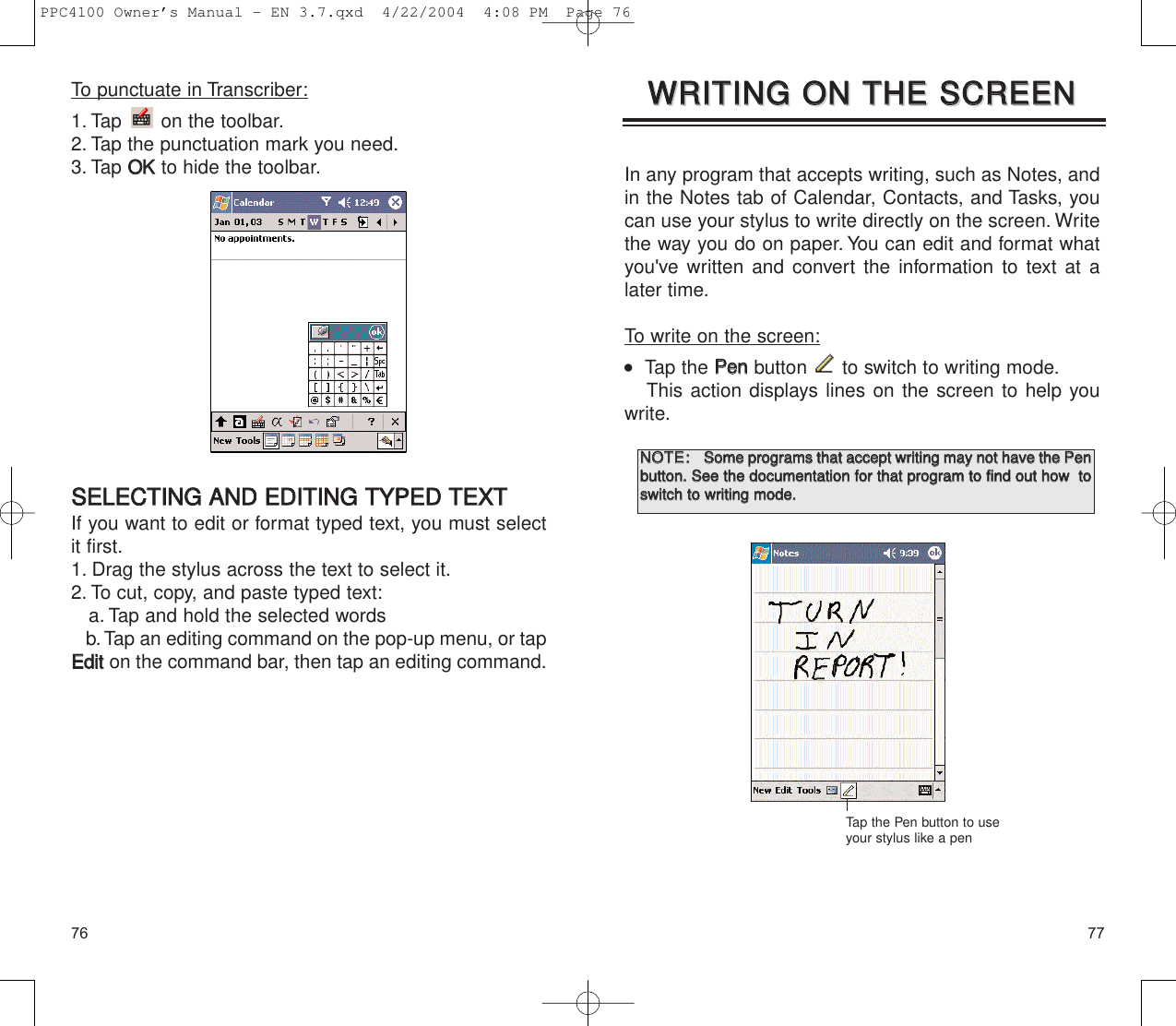 7776In any program that accepts writing, such as Notes, andin the Notes tab of Calendar, Contacts, and Tasks, youcan use your stylus to write directly on the screen. Writethe way you do on paper. You can edit and format whatyou&apos;ve written and convert the information to text at alater time.To write on the screen:   Tap the PPeennbutton  to switch to writing mode.This action displays lines on the screen to help youwrite.WWRRIITTIINNGG  OONN  TTHHEE  SSCCRREEEENNWWRRIITTIINNGG  OONN  TTHHEE  SSCCRREEEENNTap the Pen button to useyour stylus like a penNNOOTTEE::SSoommee  pprrooggrraammss  tthhaatt  aacccceepptt  wwrriittiinngg  mmaayy  nnoott  hhaavvee  tthhee  PPeennbbuuttttoonn..  SSeeee  tthhee  ddooccuummeennttaattiioonn  ffoorr  tthhaatt  pprrooggrraamm  ttoo  ffiinndd  oouutt  hhooww    ttoosswwiittcchh  ttoo  wwrriittiinngg  mmooddee..To punctuate in Transcriber:1. Tap  on the toolbar.2. Tap the punctuation mark you need.3. Tap OOKKto hide the toolbar.SSEELLEECCTTIINNGG  AANNDD  EEDDIITTIINNGG  TTYYPPEEDD  TTEEXXTTIf you want to edit or format typed text, you must selectit first.1. Drag the stylus across the text to select it.2. To cut, copy, and paste typed text:a. Tap and hold the selected wordsb.Tap an editing command on the pop-up menu, or tapEEddiitton the command bar, then tap an editing command.PPC4100 Owner’s Manual - EN 3.7.qxd  4/22/2004  4:08 PM  Page 76