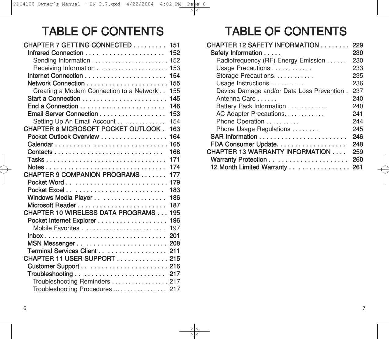 76TTAABBLLEE  OOFF  CCOONNTTEENNTTSSCCHHAAPPTTEERR  77  GGEETTTTIINNGG  CCOONNNNEECCTTEEDD  ..  ..  ..  ..  ..  ..  ..  ..  ..IInnffrraarreedd  CCoonnnneeccttiioonn  ..  ..  ..  ..    ..  ..  ..  ..  ..  ..  ..  ..  ..  ..  ..  ..  ..  ..  ..  ..  ..  Sending Information . ......................Receiving Information . ....................IInntteerrnneett  CCoonnnneeccttiioonn  ....  ..  ..  ..  ..  ..  ..  ..  ..  ..  ..  ..  ..  ..  ....  ..  ..  ..  ..  ..  NNeettwwoorrkk  CCoonnnneeccttiioonn  ..  ..  ..  ..  ..  ..  ..  ..  ..  ..  ..  ..  ..  ..  ..  ..  ..  ..  ..  ..  ..  ..Creating a Modem Connection to a Network . .SSttaarrtt  aa  CCoonnnneeccttiioonn  ..  ..  ..  ..  ..  ..  ..  ..  ..  ..  ..  ..  ..  ..  ..  ..  ..  ..  ..  ..  ..  ..  ..EEnndd  aa  CCoonnnneeccttiioonn  ..  ..  ..  ..  ..  ..  ..  ..  ..  ..  ..  ..  ..  ..  ..  ..  ..  ..  ..  ..  ..  ..  ..  EEmmaaiill  SSeerrvveerr  CCoonnnneeccttiioonn  ..  ..  ..  ..  ..  ..  ..  ..  ..  ..  ..  ..  ..  ..  ..  ..  ..  ..  Setting Up An Email Account . . ............CCHHAAPPTTEERR  88  MMIICCRROOSSOOFFTT  PPOOCCKKEETT  OOUUTTLLOOOOKK  ..PPoocckkeett  OOuuttllooookk  OOvveerrvviieeww  ..  ..  ..  ..  ..  ..  ..  ..  ..  ..  ..  ..  ..  ..  ..  ..  ..  ..  CCaalleennddaarr  ..  ..  ..  ..  ..  ..  ..  ..  ..  ..    ..  ..  ..  ..  ..  ..  ..  ..  ..  ..  ..  ..  ..  ..  ..  ..  ..  ..  ....CCoonnttaaccttss  ..  ..  ..  ..  ..  ..  ..  ..  ..  ..  ..  ..  ..  ..  ..  ..  ..  ..  ..  ..  ..  ..  ..  ..  ..  ..  ..  ..  ..  ..    TTaasskkss  ..  ..  ..  ..  ..  ..  ..  ..  ..  ..  ..  ..  ..  ..  ..  ..  ..  ..  ..  ..  ..  ..  ..  ..  ..  ..  ..  ..  ..  ..  ..  ..  ..NNootteess  ..  ..  ..  ..  ..  ..  ..  ..  ..  ..  ..  ..  ..  ..  ..  ..  ..  ..  ..  ..  ..  ..  ..  ..  ..  ..  ..  ..  ..  ..  ..  ..  ..CCHHAAPPTTEERR  99  CCOOMMPPAANNIIOONN  PPRROOGGRRAAMMSS  ..  ..  ..  ..  ..  ..  ..PPoocckkeett  WWoorrdd  ..  ..    ..  ..  ..  ..  ..  ..  ..  ..  ..  ..  ..  ..  ..  ..  ..  ..  ..  ..  ..  ..  ..  ..  ..  ..  ..PPoocckkeett  EExxcceell  ..  ..    ..  ..  ..  ..  ..  ..  ..  ..  ..  ..  ..  ..  ..  ..  ..  ..  ..  ..  ..  ..  ..  ..  ..  ..  WWiinnddoowwss  MMeeddiiaa  PPllaayyeerr  ..  ..    ..  ..  ..  ..  ..  ..  ..  ..  ..  ..  ..  ..  ..  ..  ..  ..  ..  MMiiccrroossoofftt  RReeaaddeerr  ..  ..  ..  ..  ..  ..  ..  ..  ..  ..  ..  ..  ..  ..  ..  ..  ..  ..  ..  ..  ..  ..  ..  ..CCHHAAPPTTEERR  1100  WWIIRREELLEESSSS  DDAATTAA  PPRROOGGRRAAMMSS  ..  ..  ..PPoocckkeett  IInntteerrnneett  EExxpplloorreerr  ..  ..  ..  ..  ..  ..  ..  ..  ..  ..  ..  ..  ..  ..  ..  ..  ..  ..  ..  Mobile Favorites . ........................IInnbbooxx  ..  ..  ..  ..  ..  ..  ..  ..  ..  ..  ..  ..  ..  ..  ..  ..  ..  ..  ..  ..  ..  ..  ..  ..  ..  ..  ..  ..  ..  ..  ..  ..  ..  MMSSNN  MMeesssseennggeerr  ..  ..    ..  ..  ..  ..  ..  ..  ..  ..  ..  ..  ..  ..  ..  ..  ..  ..  ..  ..  ..  ..  ..  ..  TTeerrmmiinnaall  SSeerrvviicceess  CClliieenntt  ..  ..    ..  ..  ..  ..  ..  ..  ..  ..  ..  ..  ..  ..  ..  ..  ..  ..CCHHAAPPTTEERR  1111  UUSSEERR  SSUUPPPPOORRTT  ..  ..  ..  ..  ..  ..  ..  ..  ..  ..  ..  ..  ..  ..CCuussttoommeerr  SSuuppppoorrtt  ..  ..    ..  ..  ..  ..  ..  ..  ..  ..  ..  ..  ..  ..  ..  ..  ..  ..  ..  ..  ..  ..  ..TTrroouubblleesshhoooottiinngg  ..  ..    ..  ..  ..  ..  ..  ..  ..  ..  ..  ..  ..  ..  ..  ..  ..  ..  ..  ..  ..  ..  ..  ..  Troubleshooting Reminders . ................Troubleshooting Procedures ... ..............115511115522152153115544115555155114455114466115533154116633116644116655116688117711117744117777117799118833118866118877119955119966197220011220088221111221155221166221177217217TTAABBLLEE  OOFF  CCOONNTTEENNTTSSCCHHAAPPTTEERR  1122  SSAAFFEETTYY  IINNFFOORRMMAATTIIOONN  ..  ..  ..  ..  ..  ..  ..  ..SSaaffeettyy  IInnffoorrmmaattiioonn  ..  ..  ..  ..  ..Radiofrequency (RF) Energy Emission ......Usage Precautions ............Storage Precautions............Usage Instructions ..........Device Damage and/or Data Loss Prevention .Antenna Care ......Battery Pack Information ............AC Adapter Precautions............Phone Operation ..........Phone Usage Regulations ........SSAARR  IInnffoorrmmaattiioonn  ..  ..  ..  ..  ..  ..  ..  ..  ..  ..  ..  ..  ..  ..  ..  ..  ..  ..  ..  ..  ..  ..  ..  ..FFDDAACCoonnssuummeerr  UUppddaattee..  ..  ..  ..  ..  ..  ..  ..  ..  ..  ..  ..  ..  ..  ..  ..  ..  ..  ..CCHHAAPPTTEERR  1133  WWAARRRRAANNTTYY  IINNFFOORRMMAATTIIOONN  ..  ..  ..  ..  WWaarrrraannttyy  PPrrootteeccttiioonn  ..  ..    ..  ..  ..  ..  ..  ..  ..  ..  ..  ..  ..  ..  ..  ..  ..  ..  ..  ..  ..  1122  MMoonntthh  LLiimmiitteedd  WWaarrrraannttyy  ..  ..    ..  ..  ..  ..  ..  ..  ..  ..  ..  ..  ..  ..  ..  ..  222299223300230233235236237240240241244245224466224488225599226600226611PPC4100 Owner’s Manual - EN 3.7.qxd  4/22/2004  4:02 PM  Page 6