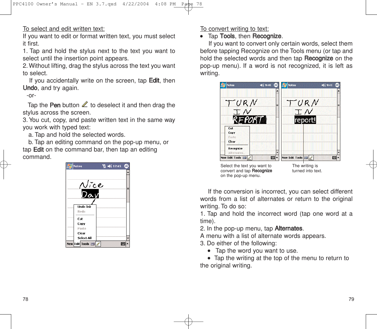 7978To convert writing to text:    Tap TToooollss, then RReeccooggnniizzee.If you want to convert only certain words, select thembefore tapping Recognize on the Tools menu (or tap andhold the selected words and then tap RReeccooggnniizzeeon thepop-up menu). If a word is not recognized, it is left aswriting.If the conversion is incorrect, you can select differentwords from a list of alternates or return to the originalwriting. To do so:1. Tap and hold the incorrect word (tap one word at atime).2. In the pop-up menu, tap AAlltteerrnnaatteess.A menu with a list of alternate words appears.3. Do either of the following:    Tap the word you want to use.   Tap the writing at the top of the menu to return tothe original writing.Select the text you want toconvert and tap RReeccooggnniizzeeon the pop-up menu.The writing isturned into text.To select and edit written text:If you want to edit or format written text, you must selectit first.1. Tap and hold the stylus next to the text you want toselect until the insertion point appears.2.Without lifting, drag the stylus across the text you wantto select.If you accidentally write on the screen, tap EEddiitt, thenUUnnddoo, and try again.-or-Tap the PPeennbutton  to deselect it and then drag thestylus across the screen.3. You cut, copy, and paste written text in the same wayyou work with typed text:a. Tap and hold the selected words.b. Tap an editing command on the pop-up menu, ortap EEddiitton the command bar, then tap an editing command.PPC4100 Owner’s Manual - EN 3.7.qxd  4/22/2004  4:08 PM  Page 78