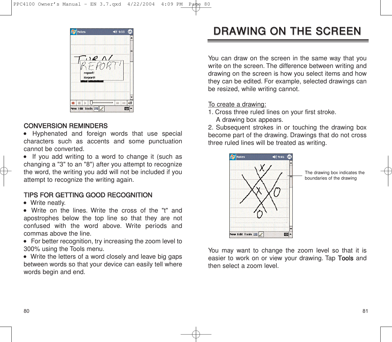 8180You can draw on the screen in the same way that youwrite on the screen. The difference between writing anddrawing on the screen is how you select items and howthey can be edited. For example, selected drawings canbe resized, while writing cannot.To create a drawing:1. Cross three ruled lines on your first stroke.A drawing box appears.2. Subsequent strokes in or touching the drawing boxbecome part of the drawing. Drawings that do not crossthree ruled lines will be treated as writing.You may want to change the zoom level so that it is easier to work on or view your drawing. Tap TToooollssandthen select a zoom level.DDRRAAWWIINNGG  OONN  TTHHEE  SSCCRREEEENNDDRRAAWWIINNGG  OONN  TTHHEE  SSCCRREEEENNThe drawing box indicates theboundaries of the drawingCCOONNVVEERRSSIIOONN  RREEMMIINNDDEERRSS    Hyphenated and foreign words that use special characters such as accents and some punctuation cannot be converted.   If you add writing to a word to change it (such aschanging a &quot;3&quot; to an &quot;8&quot;) after you attempt to recognizethe word, the writing you add will not be included if youattempt to recognize the writing again.TTIIPPSS  FFOORR  GGEETTTTIINNGG  GGOOOODD  RREECCOOGGNNIITTIIOONN   Write neatly.    Write on the lines. Write the cross of the &quot;t&quot; and apostrophes below the top line so that they are not confused with the word above. Write periods and commas above the line.    For better recognition, try increasing the zoom level to300% using the Tools menu.   Write the letters of a word closely and leave big gapsbetween words so that your device can easily tell wherewords begin and end.PPC4100 Owner’s Manual - EN 3.7.qxd  4/22/2004  4:09 PM  Page 80
