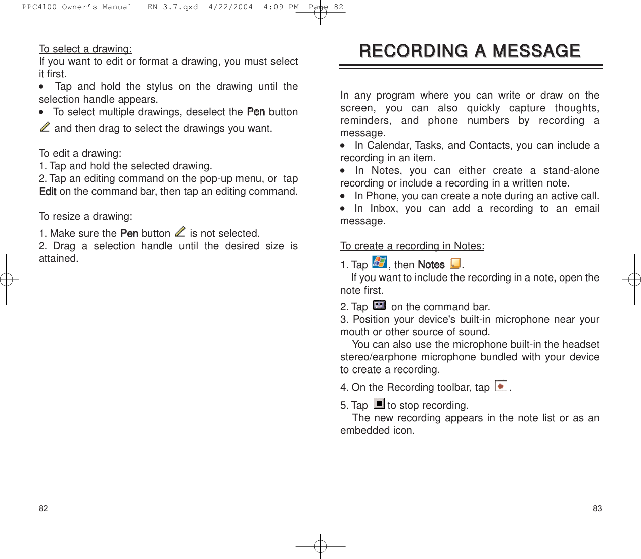 8382In any program where you can write or draw on thescreen, you can also quickly capture thoughts,reminders, and phone numbers by recording a message.    In Calendar, Tasks, and Contacts, you can include arecording in an item.    In Notes, you can either create a stand-alone recording or include a recording in a written note.     In Phone, you can create a note during an active call.    In Inbox, you can add a recording to an email message.To create a recording in Notes:1. Tap , then NNootteess.If you want to include the recording in a note, open thenote first.2. Tap  on the command bar.3. Position your device&apos;s built-in microphone near yourmouth or other source of sound.You can also use the microphone built-in the headsetstereo/earphone microphone bundled with your deviceto create a recording.4. On the Recording toolbar, tap  .5. Tap to stop recording.The new recording appears in the note list or as anembedded icon.RREECCOORRDDIINNGG  AA  MMEESSSSAAGGEERREECCOORRDDIINNGG  AA  MMEESSSSAAGGEETo select a drawing:If you want to edit or format a drawing, you must selectit first.   Tap and hold the stylus on the drawing until the selection handle appears.    To select multiple drawings, deselect the PPeennbuttonand then drag to select the drawings you want.To edit a drawing:1. Tap and hold the selected drawing.2. Tap an editing command on the pop-up menu, or  tapEEddiitton the command bar, then tap an editing command.To resize a drawing:1. Make sure the PPeennbutton  is not selected.2. Drag a selection handle until the desired size isattained.PPC4100 Owner’s Manual - EN 3.7.qxd  4/22/2004  4:09 PM  Page 82