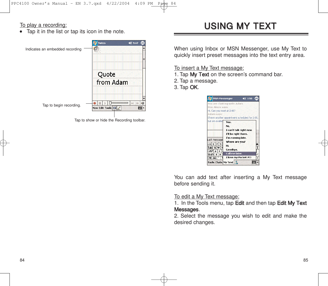 8584When using Inbox or MSN Messenger, use My Text toquickly insert preset messages into the text entry area.To insert a My Text message:1. Tap MMyy  TTeexxtton the screen’s command bar.2. Tap a message.3. Tap OOKK.You can add text after inserting a My Text messagebefore sending it.To edit a My Text message:1. In the Tools menu, tap EEddiittand then tap EEddiitt  MMyy  TTeexxttMMeessssaaggeess.2. Select the message you wish to edit and make thedesired changes.UUSSIINNGG  MMYY  TTEEXXTT  UUSSIINNGG  MMYY  TTEEXXTT  To play a recording:    Tap it in the list or tap its icon in the note.Indicates an embedded recordingTap to begin recording.Tap to show or hide the Recording toolbar.PPC4100 Owner’s Manual - EN 3.7.qxd  4/22/2004  4:09 PM  Page 84