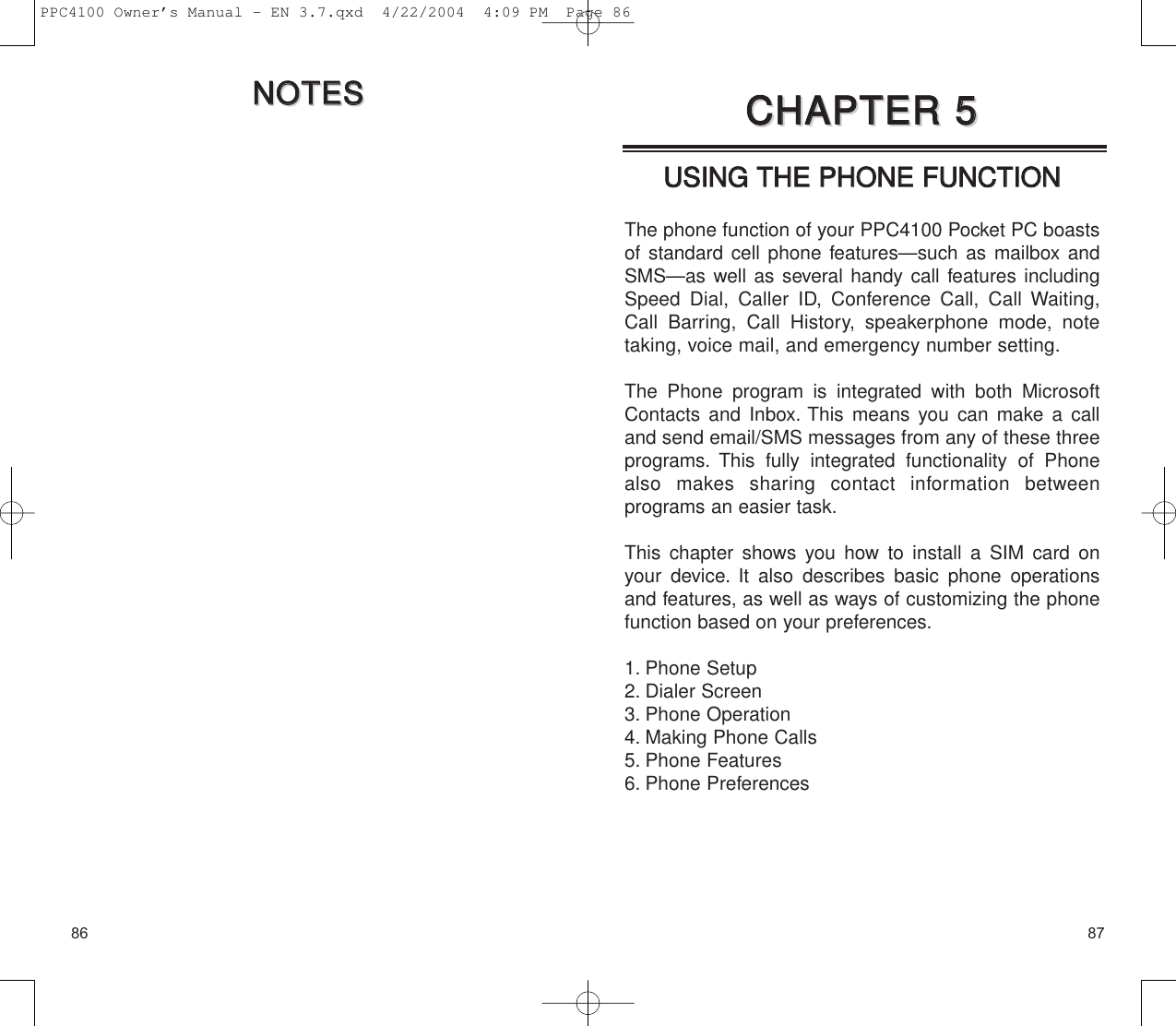 8786UUSSIINNGG  TTHHEE  PPHHOONNEE  FFUUNNCCTTIIOONNThe phone function of your PPC4100 Pocket PC boastsof standard cell phone features—such as mailbox andSMS—as well as several handy call features includingSpeed Dial, Caller ID, Conference Call, Call Waiting,Call Barring, Call History, speakerphone mode, notetaking, voice mail, and emergency number setting.The Phone program is integrated with both MicrosoftContacts and Inbox. This means you can make a calland send email/SMS messages from any of these threeprograms. This fully integrated functionality of Phonealso makes sharing contact information between programs an easier task.This chapter shows you how to install a SIM card onyour device. It also describes basic phone operationsand features, as well as ways of customizing the phonefunction based on your preferences.1. Phone Setup2. Dialer Screen3. Phone Operation4. Making Phone Calls5. Phone Features6. Phone PreferencesCCHHAAPPTTEERR  55CCHHAAPPTTEERR  55NNOOTTEESSNNOOTTEESSPPC4100 Owner’s Manual - EN 3.7.qxd  4/22/2004  4:09 PM  Page 86