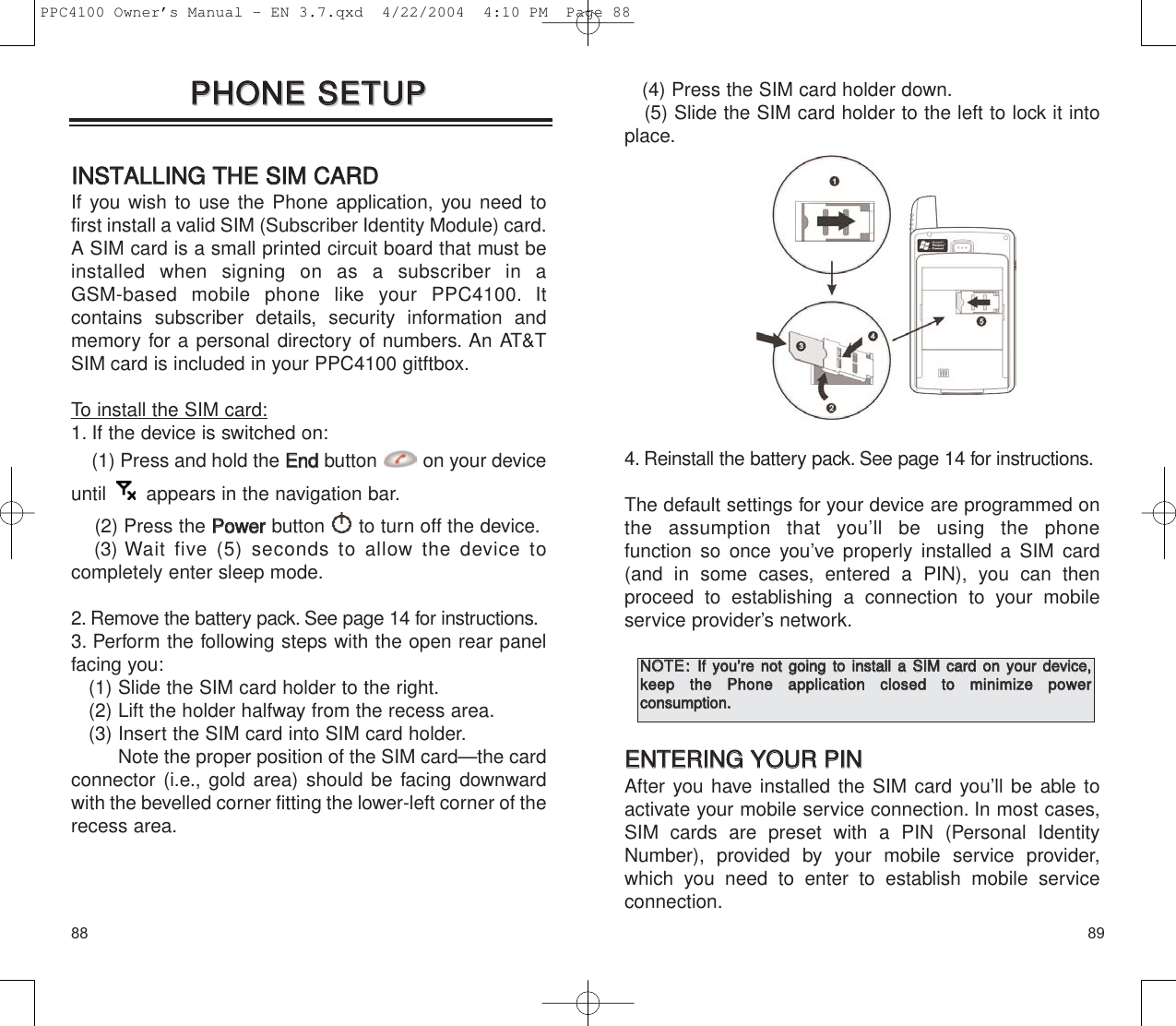 8988(4) Press the SIM card holder down.(5) Slide the SIM card holder to the left to lock it intoplace.4. Reinstall the battery pack. See page 14 for instructions.The default settings for your device are programmed onthe assumption that you’ll be using the phone function so once you’ve properly installed a SIM card(and in some cases, entered a PIN), you can then proceed to establishing a connection to your mobileservice provider’s network.EENNTTEERRIINNGG  YYOOUURR  PPIINNAfter you have installed the SIM card you’ll be able toactivate your mobile service connection. In most cases,SIM cards are preset with a PIN (Personal IdentityNumber), provided by your mobile service provider,which you need to enter to establish mobile service connection.NNOOTTEE::IIff  yyoouu’’rree  nnoott  ggooiinngg  ttoo  iinnssttaallll  aa  SSIIMM  ccaarrdd  oonn  yyoouurr  ddeevviiccee,,kkeeeepp  tthhee  PPhhoonnee  aapppplliiccaattiioonn  cclloosseedd  ttoo  mmiinniimmiizzee  ppoowweerr  ccoonnssuummppttiioonn..  IINNSSTTAALLLLIINNGG  TTHHEE  SSIIMM  CCAARRDDIf you wish to use the Phone application, you need tofirst install a valid SIM (Subscriber Identity Module) card.A SIM card is a small printed circuit board that must beinstalled when signing on as a subscriber in a GSM-based mobile phone like your PPC4100. It contains subscriber details, security information andmemory for a personal directory of numbers. An AT&amp;TSIM card is included in your PPC4100 gitftbox.To install the SIM card:1. If the device is switched on:(1) Press and hold the EEnnddbutton on your deviceuntil  appears in the navigation bar.(2) Press the PPoowweerrbutton  to turn off the device.(3) Wait five (5) seconds to allow the device tocompletely enter sleep mode.2. Remove the battery pack. See page 14 for instructions.3. Perform the following steps with the open rear panelfacing you:(1) Slide the SIM card holder to the right.(2) Lift the holder halfway from the recess area.(3) Insert the SIM card into SIM card holder.Note the proper position of the SIM card—the cardconnector (i.e., gold area) should be facing downwardwith the bevelled corner fitting the lower-left corner of therecess area.PPHHOONNEE  SSEETTUUPPPPHHOONNEE  SSEETTUUPPPPC4100 Owner’s Manual - EN 3.7.qxd  4/22/2004  4:10 PM  Page 88