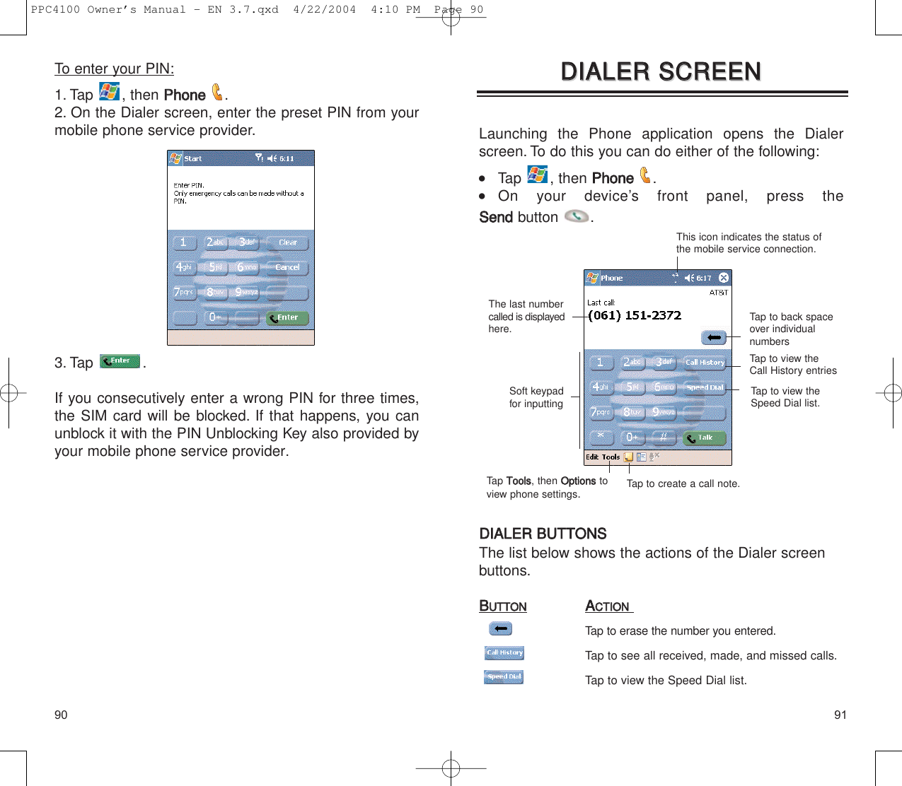 9190Launching the Phone application opens the Dialerscreen. To do this you can do either of the following:    Tap , then PPhhoonnee  .  On your device’s front panel, press the SSeennddbutton .DDIIAALLEERR  BBUUTTTTOONNSSThe list below shows the actions of the Dialer screenbuttons.BBUUTTTTOONNAACCTTIIOONNTap to erase the number you entered.Tap to see all received, made, and missed calls.Tap to view the Speed Dial list.DDIIAALLEERR  SSCCRREEEENNDDIIAALLEERR  SSCCRREEEENNThis icon indicates the status ofthe mobile service connection.Tap to back spaceover individualnumbersTap to view theCall History entriesTap to view theSpeed Dial list.The last numbercalled is displayedhere.Soft keypadfor inputtingTap to create a call note.Tap TToooollss, then OOppttiioonnsstoview phone settings.To enter your PIN:1. Tap , then PPhhoonnee  .2. On the Dialer screen, enter the preset PIN from yourmobile phone service provider.3. Tap .If you consecutively enter a wrong PIN for three times,the SIM card will be blocked. If that happens, you canunblock it with the PIN Unblocking Key also provided byyour mobile phone service provider.PPC4100 Owner’s Manual - EN 3.7.qxd  4/22/2004  4:10 PM  Page 90