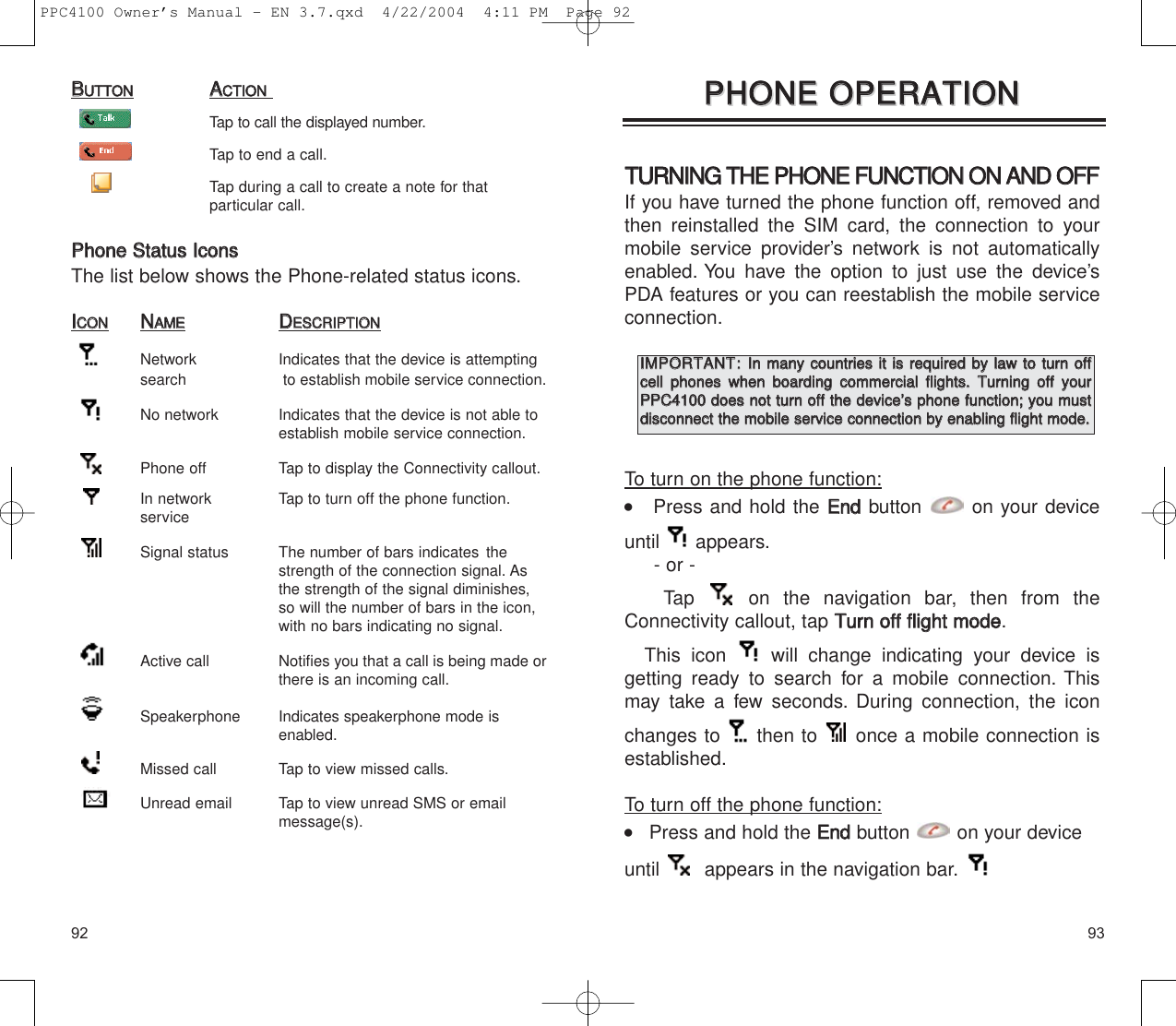 9392TTUURRNNIINNGG  TTHHEE  PPHHOONNEE  FFUUNNCCTTIIOONN  OONN  AANNDD  OOFFFFIf you have turned the phone function off, removed andthen reinstalled the SIM card, the connection to yourmobile service provider’s network is not automaticallyenabled. You have the option to just use the device’sPDA features or you can reestablish the mobile serviceconnection.To turn on the phone function:    Press and hold the EEnnddbutton on your deviceuntil appears.- or - Tap  on the navigation bar, then from theConnectivity callout, tap TTuurrnn  ooffff  fflliigghhtt  mmooddee.This icon  will change indicating your device is getting ready to search for a mobile connection. Thismay take a few seconds. During connection, the iconchanges to  then to  once a mobile connection isestablished.To turn off the phone function:    Press and hold the EEnnddbutton on your deviceuntil  appears in the navigation bar.PPHHOONNEE  OOPPEERRAATTIIOONNPPHHOONNEE  OOPPEERRAATTIIOONNIIMMPPOORRTTAANNTT::IInn  mmaannyy  ccoouunnttrriieess  iitt  iiss  rreeqquuiirreedd  bbyy  llaaww  ttoo  ttuurrnn  ooffffcceellll  pphhoonneess  wwhheenn  bbooaarrddiinngg  ccoommmmeerrcciiaall  fflliigghhttss..  TTuurrnniinngg  ooffff  yyoouurrPPPPCC44110000  ddooeess  nnoott  ttuurrnn  ooffff  tthhee  ddeevviiccee’’ss  pphhoonnee  ffuunnccttiioonn;;  yyoouu  mmuussttddiissccoonnnneecctt  tthhee  mmoobbiillee  sseerrvviiccee  ccoonnnneeccttiioonn  bbyy  eennaabblliinngg  fflliigghhtt  mmooddee..BBUUTTTTOONNAACCTTIIOONNTap to call the displayed number.Tap to end a call.Tap during a call to create a note for that particular call.PPhhoonnee  SSttaattuuss  IIccoonnssThe list below shows the Phone-related status icons.IICCOONNNNAAMMEEDDEESSCCRRIIPPTTIIOONNNetwork  Indicates that the device is attempting search to establish mobile service connection.No network  Indicates that the device is not able to establish mobile service connection.Phone off  Tap to display the Connectivity callout.In network   Tap to turn off the phone function.serviceSignal status  The number of bars indicates the strength of the connection signal. As the strength of the signal diminishes, so will the number of bars in the icon, with no bars indicating no signal.Active call  Notifies you that a call is being made orthere is an incoming call.Speakerphone  Indicates speakerphone mode is enabled.Missed call  Tap to view missed calls.Unread email  Tap to view unread SMS or email message(s).PPC4100 Owner’s Manual - EN 3.7.qxd  4/22/2004  4:11 PM  Page 92