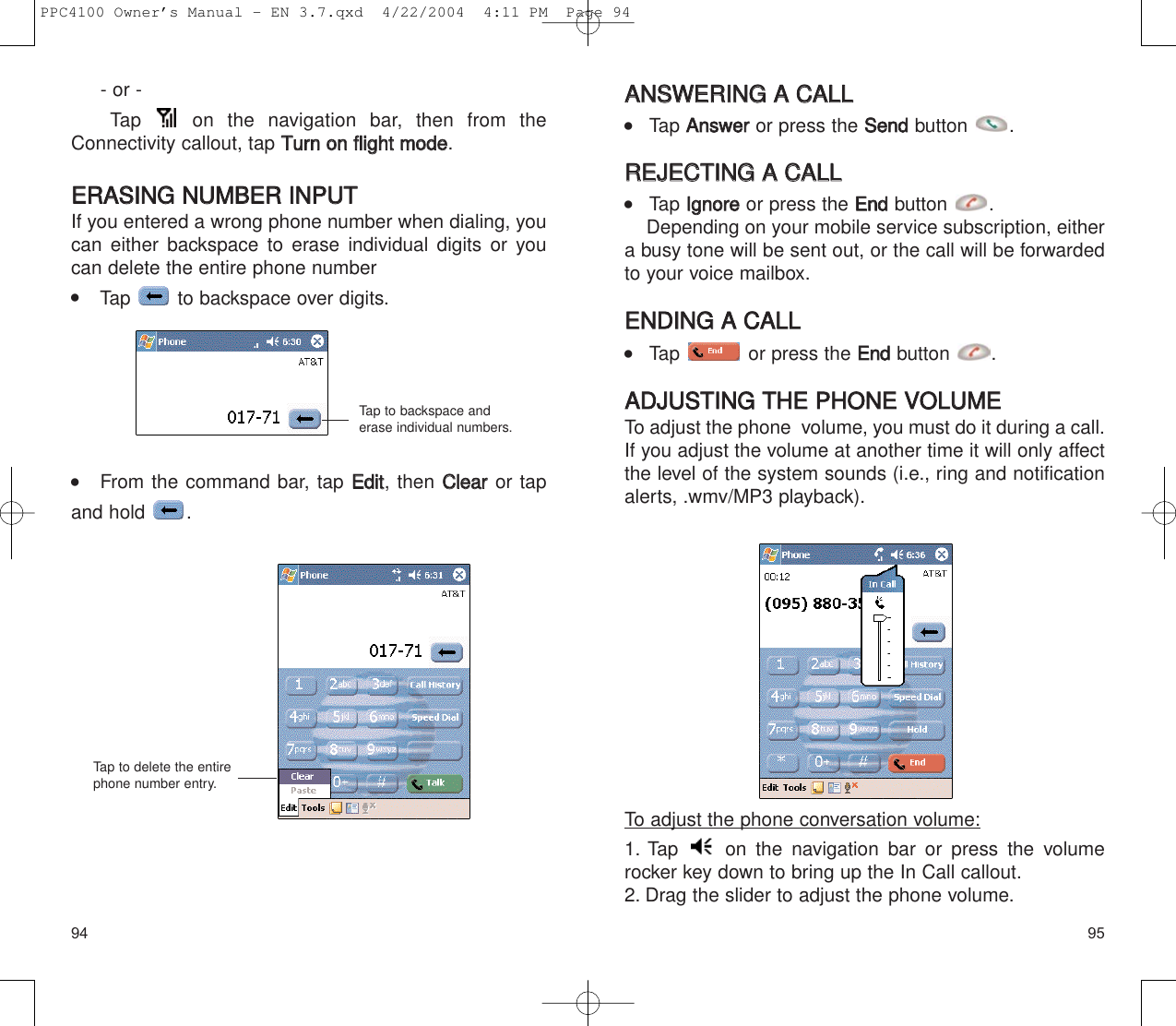 AANNSSWWEERRIINNGG  AA  CCAALLLL    Tap AAnnsswweerror press the SSeennddbutton .RREEJJEECCTTIINNGG  AA  CCAALLLL    Tap IIggnnoorreeor press the EEnnddbutton .Depending on your mobile service subscription, eithera busy tone will be sent out, or the call will be forwardedto your voice mailbox.EENNDDIINNGG  AA  CCAALLLL    Tap  or press the EEnnddbutton .AADDJJUUSSTTIINNGG  TTHHEE  PPHHOONNEE  VVOOLLUUMMEETo adjust the phone  volume, you must do it during a call.If you adjust the volume at another time it will only affectthe level of the system sounds (i.e., ring and notificationalerts, .wmv/MP3 playback).To adjust the phone conversation volume:1. Tap  on the navigation bar or press the volumerocker key down to bring up the In Call callout.2. Drag the slider to adjust the phone volume.9594- or - Tap  on the navigation bar, then from theConnectivity callout, tap TTuurrnn  oonn  fflliigghhtt  mmooddee.EERRAASSIINNGG  NNUUMMBBEERR  IINNPPUUTTIf you entered a wrong phone number when dialing, youcan either backspace to erase individual digits or youcan delete the entire phone number     Tap  to backspace over digits.    From the command bar, tap EEddiitt, then CClleeaarror tapand hold  .Tap to backspace anderase individual numbers.Tap to delete the entirephone number entry.PPC4100 Owner’s Manual - EN 3.7.qxd  4/22/2004  4:11 PM  Page 94