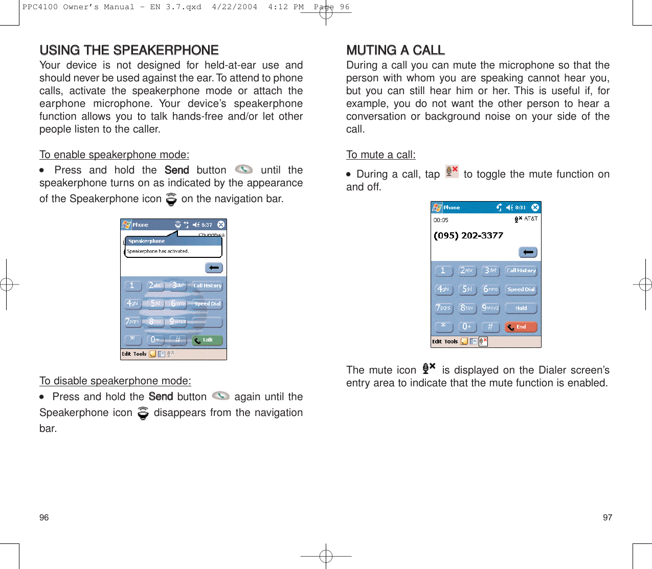 9796MMUUTTIINNGG  AA  CCAALLLLDuring a call you can mute the microphone so that theperson with whom you are speaking cannot hear you,but you can still hear him or her. This is useful if, forexample, you do not want the other person to hear aconversation or background noise on your side of thecall.To mute a call:    During a call, tap  to toggle the mute function onand off.The mute icon  is displayed on the Dialer screen’sentry area to indicate that the mute function is enabled.UUSSIINNGG  TTHHEE  SSPPEEAAKKEERRPPHHOONNEEYour device is not designed for held-at-ear use andshould never be used against the ear. To attend to phonecalls, activate the speakerphone mode or attach the earphone microphone. Your device’s speakerphone function allows you to talk hands-free and/or let otherpeople listen to the caller.To enable speakerphone mode:    Press and hold the SSeennddbutton until the speakerphone turns on as indicated by the appearanceof the Speakerphone icon  on the navigation bar.To disable speakerphone mode:   Press and hold the SSeennddbutton  again until theSpeakerphone icon  disappears from the navigationbar.PPC4100 Owner’s Manual - EN 3.7.qxd  4/22/2004  4:12 PM  Page 96