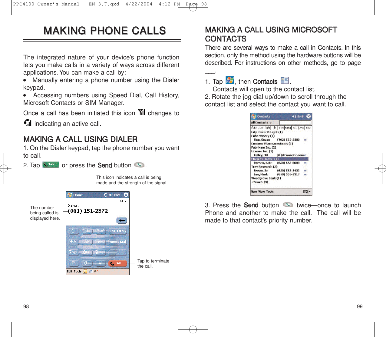 9998MMAAKKIINNGG  AA  CCAALLLL  UUSSIINNGG  MMIICCRROOSSOOFFTTCCOONNTTAACCTTSSThere are several ways to make a call in Contacts. In thissection, only the method using the hardware buttons will bedescribed. For instructions on other methods, go to page___.1. Tap , then CCoonnttaaccttss.Contacts will open to the contact list.2. Rotate the jog dial up/down to scroll through the contact list and select the contact you want to call.3. Press the SSeennddbutton  twice—once to launchPhone and another to make the call. The call will bemade to that contact’s priority number.The integrated nature of your device’s phone functionlets you make calls in a variety of ways across differentapplications.You can make a call by:    Manually entering a phone number using the Dialerkeypad.        Accessing numbers using Speed Dial, Call History,Microsoft Contacts or SIM Manager.Once a call has been initiated this icon  changes toindicating an active call.MMAAKKIINNGG  AA  CCAALLLL  UUSSIINNGG  DDIIAALLEERR1. On the Dialer keypad, tap the phone number you wantto call.2. Tap  or press the SSeennddbutton .MMAAKKIINNGG  PPHHOONNEE  CCAALLLLSSMMAAKKIINNGG  PPHHOONNEE  CCAALLLLSSThis icon indicates a call is beingmade and the strength of the signal.The numberbeing called isdisplayed here.Tap to terminatethe call.PPC4100 Owner’s Manual - EN 3.7.qxd  4/22/2004  4:12 PM  Page 98