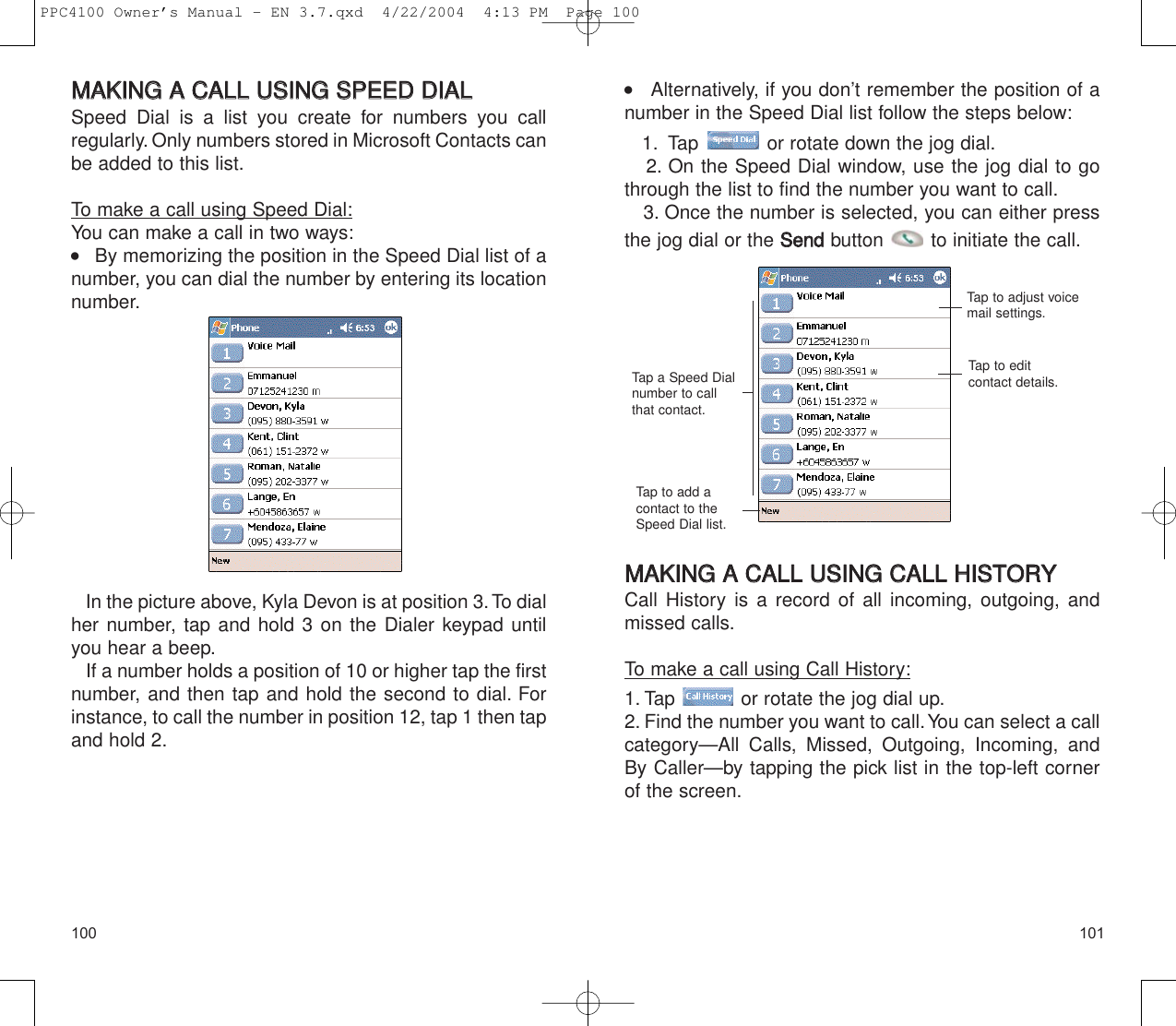 101100    Alternatively, if you don’t remember the position of anumber in the Speed Dial list follow the steps below:1. Tap  or rotate down the jog dial.2. On the Speed Dial window, use the jog dial to gothrough the list to find the number you want to call.3. Once the number is selected, you can either pressthe jog dial or the SSeennddbutton  to initiate the call.MMAAKKIINNGG  AA  CCAALLLL  UUSSIINNGG  CCAALLLL  HHIISSTTOORRYYCall History is a record of all incoming, outgoing, andmissed calls.To make a call using Call History:1. Tap  or rotate the jog dial up.2. Find the number you want to call.You can select a callcategory—All Calls, Missed, Outgoing, Incoming, andBy Caller—by tapping the pick list in the top-left cornerof the screen.Tap a Speed Dialnumber to callthat contact.Tap to adjust voicemail settings.Tap to edit contact details.Tap to add acontact to theSpeed Dial list.MMAAKKIINNGG  AA  CCAALLLL  UUSSIINNGG  SSPPEEEEDD  DDIIAALL  Speed Dial is a list you create for numbers you call regularly. Only numbers stored in Microsoft Contacts canbe added to this list.To make a call using Speed Dial:You can make a call in two ways:    By memorizing the position in the Speed Dial list of anumber, you can dial the number by entering its locationnumber.In the picture above, Kyla Devon is at position 3.To dialher number, tap and hold 3 on the Dialer keypad untilyou hear a beep.If a number holds a position of 10 or higher tap the firstnumber, and then tap and hold the second to dial. Forinstance, to call the number in position 12, tap 1 then tapand hold 2.PPC4100 Owner’s Manual - EN 3.7.qxd  4/22/2004  4:13 PM  Page 100