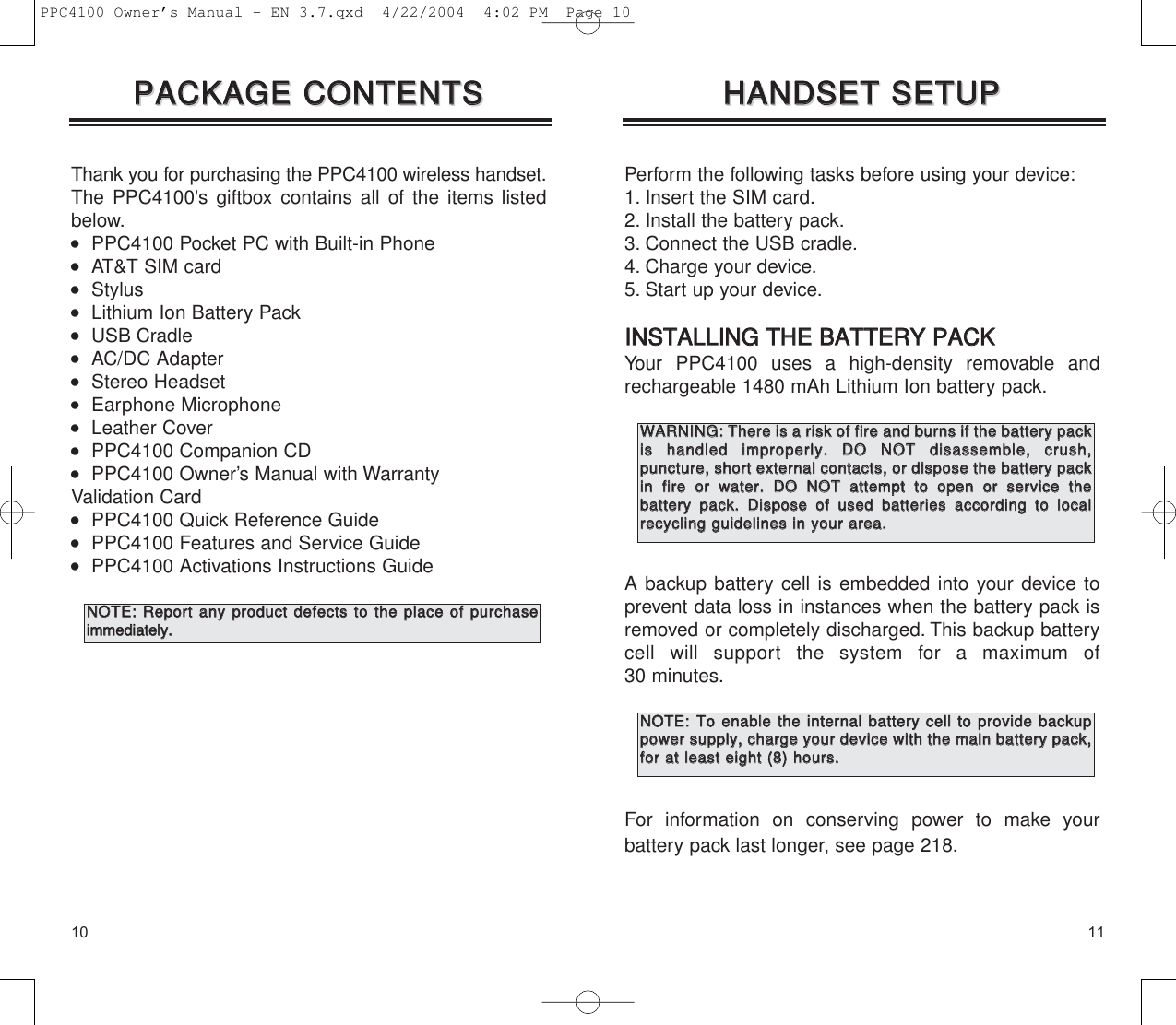 Perform the following tasks before using your device:1. Insert the SIM card.2. Install the battery pack.3. Connect the USB cradle.4. Charge your device.5. Start up your device.IINNSSTTAALLLLIINNGG  TTHHEE  BBAATTTTEERRYY  PPAACCKKYour PPC4100 uses a high-density removable andrechargeable 1480 mAh Lithium Ion battery pack.A backup battery cell is embedded into your device toprevent data loss in instances when the battery pack isremoved or completely discharged. This backup batterycell will support the system for a maximum of 30 minutes.For information on conserving power to make your battery pack last longer, see page 218.1110Thank you for purchasing the PPC4100 wireless handset.The PPC4100&apos;s giftbox contains all of the items listedbelow.   PPC4100 Pocket PC with Built-in Phone   AT&amp;T SIM card   Stylus    Lithium Ion Battery Pack   USB Cradle   AC/DC Adapter   Stereo Headset   Earphone Microphone   Leather Cover   PPC4100 Companion CD   PPC4100 Owner’s Manual with Warranty Validation Card   PPC4100 Quick Reference Guide   PPC4100 Features and Service Guide   PPC4100 Activations Instructions GuidePPAACCKKAAGGEE  CCOONNTTEENNTTSSPPAACCKKAAGGEE  CCOONNTTEENNTTSSHHAANNDDSSEETT  SSEETTUUPPHHAANNDDSSEETT  SSEETTUUPPNNOOTTEE::  RReeppoorrtt  aannyy  pprroodduucctt  ddeeffeeccttss  ttoo  tthhee  ppllaaccee  ooff  ppuurrcchhaasseeiimmmmeeddiiaatteellyy..WWAARRNNIINNGG::  TThheerree  iiss  aa  rriisskk  ooff  ffiirree  aanndd  bbuurrnnss  iiff  tthhee  bbaatttteerryy  ppaacckkiiss  hhaannddlleedd  iimmpprrooppeerrllyy..  DDOO  NNOOTT  ddiissaasssseemmbbllee,,  ccrruusshh,,  ppuunnccttuurree,,  sshhoorrtt  eexxtteerrnnaall  ccoonnttaaccttss,,  oorr  ddiissppoossee  tthhee  bbaatttteerryy  ppaacckkiinn  ffiirree  oorr  wwaatteerr..  DDOO  NNOOTT  aatttteemmpptt  ttoo  ooppeenn  oorr  sseerrvviiccee  tthhee  bbaatttteerryy  ppaacckk..  DDiissppoossee  ooff  uusseedd  bbaatttteerriieess  aaccccoorrddiinngg  ttoo  llooccaallrreeccyycclliinngg  gguuiiddeelliinneess  iinn  yyoouurr  aarreeaa..NNOOTTEE::TToo  eennaabbllee  tthhee  iinntteerrnnaall  bbaatttteerryy  cceellll  ttoo  pprroovviiddee  bbaacckkuuppppoowweerr  ssuuppppllyy,,  cchhaarrggee  yyoouurr  ddeevviiccee  wwiitthh  tthhee  mmaaiinn  bbaatttteerryy  ppaacckk,,ffoorr  aatt  lleeaasstt  eeiigghhtt  ((88))  hhoouurrss..PPC4100 Owner’s Manual - EN 3.7.qxd  4/22/2004  4:02 PM  Page 10