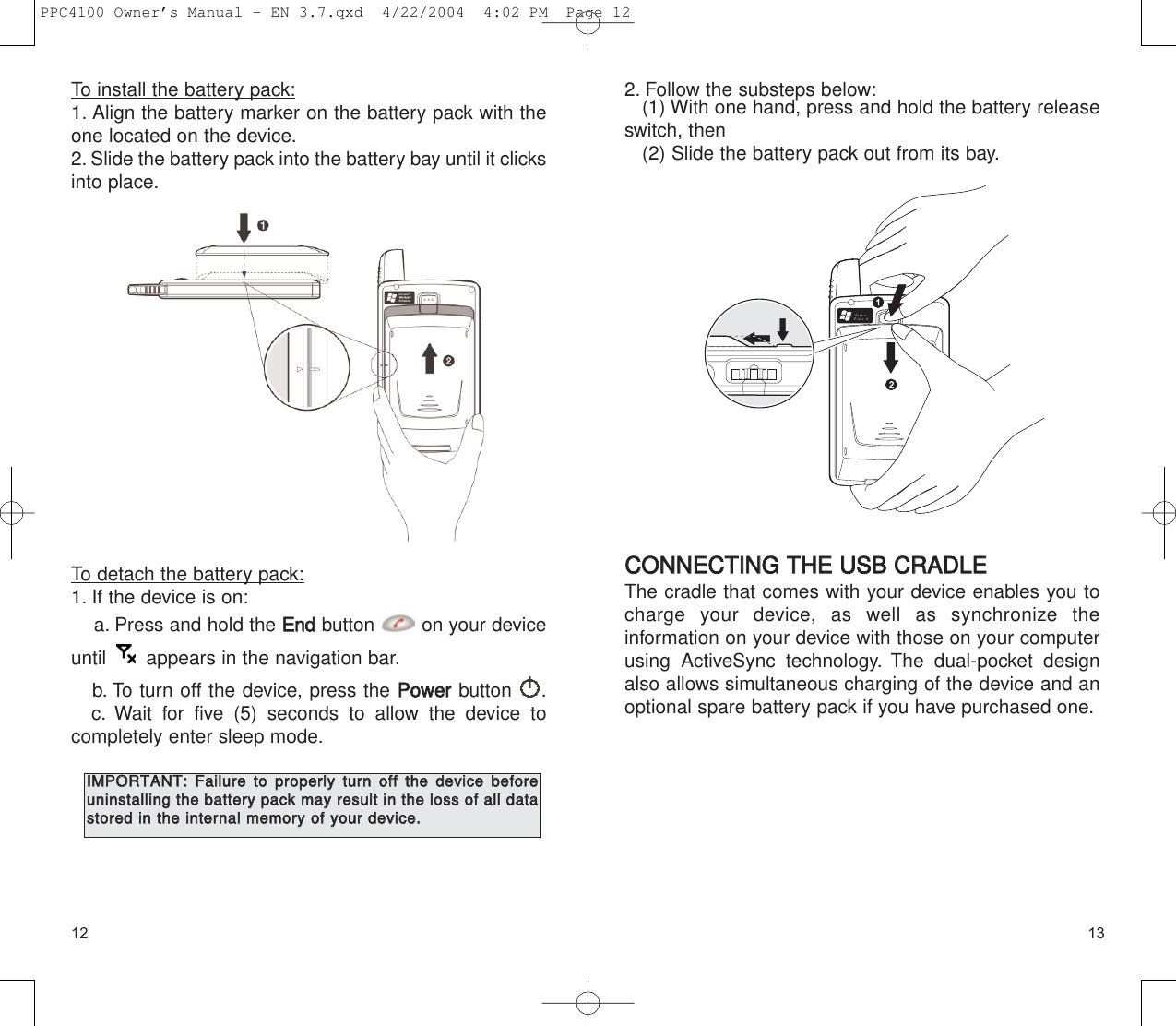 13122. Follow the substeps below:(1) With one hand, press and hold the battery releaseswitch, then(2) Slide the battery pack out from its bay.CCOONNNNEECCTTIINNGG  TTHHEE  UUSSBB  CCRRAADDLLEEThe cradle that comes with your device enables you tocharge your device, as well as synchronize the information on your device with those on your computerusing ActiveSync technology. The dual-pocket designalso allows simultaneous charging of the device and anoptional spare battery pack if you have purchased one.To install the battery pack:1. Align the battery marker on the battery pack with theone located on the device.2. Slide the battery pack into the battery bay until it clicksinto place.To detach the battery pack:1. If the device is on:a. Press and hold the EEnnddbutton  on your deviceuntil  appears in the navigation bar.b. To turn off the device, press the PPoowweerrbutton .c. Wait for five (5) seconds to allow the device to completely enter sleep mode.IIMMPPOORRTTAANNTT::  FFaaiilluurree  ttoo  pprrooppeerrllyy  ttuurrnn  ooffff  tthhee  ddeevviiccee  bbeeffoorreeuunniinnssttaalllliinngg  tthhee  bbaatttteerryy  ppaacckk  mmaayy  rreessuulltt  iinn  tthhee  lloossss  ooff  aallll  ddaattaassttoorreedd  iinn  tthhee  iinntteerrnnaall  mmeemmoorryy  ooff  yyoouurr  ddeevviiccee..PPC4100 Owner’s Manual - EN 3.7.qxd  4/22/2004  4:02 PM  Page 12