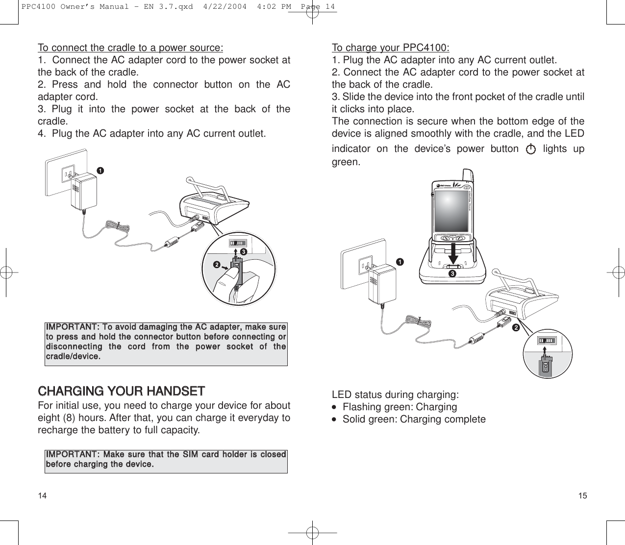 1514To charge your PPC4100:1. Plug the AC adapter into any AC current outlet.2. Connect the AC adapter cord to the power socket atthe back of the cradle.3. Slide the device into the front pocket of the cradle untilit clicks into place.The connection is secure when the bottom edge of thedevice is aligned smoothly with the cradle, and the LEDindicator on the device’s power button  lights upgreen.LED status during charging:   Flashing green: Charging   Solid green: Charging completeTo connect the cradle to a power source:1. Connect the AC adapter cord to the power socket atthe back of the cradle.2. Press and hold the connector button on the ACadapter cord.3. Plug it into the power socket at the back of the cradle.4. Plug the AC adapter into any AC current outlet.CCHHAARRGGIINNGG  YYOOUURR  HHAANNDDSSEETTFor initial use, you need to charge your device for abouteight (8) hours. After that, you can charge it everyday torecharge the battery to full capacity.IIMMPPOORRTTAANNTT::  TToo  aavvooiidd  ddaammaaggiinngg  tthhee  AACC  aaddaapptteerr,,  mmaakkee  ssuurreettoo  pprreessss  aanndd  hhoolldd  tthhee  ccoonnnneeccttoorr  bbuuttttoonn  bbeeffoorree  ccoonnnneeccttiinngg  oorrddiissccoonnnneeccttiinngg  tthhee  ccoorrdd  ffrroomm  tthhee  ppoowweerr  ssoocckkeett  ooff  tthhee  ccrraaddllee//ddeevviiccee..IIMMPPOORRTTAANNTT::MMaakkee  ssuurree  tthhaatt  tthhee  SSIIMM  ccaarrdd  hhoollddeerr  iiss  cclloosseeddbbeeffoorree  cchhaarrggiinngg  tthhee  ddeevviiccee..PPC4100 Owner’s Manual - EN 3.7.qxd  4/22/2004  4:02 PM  Page 14