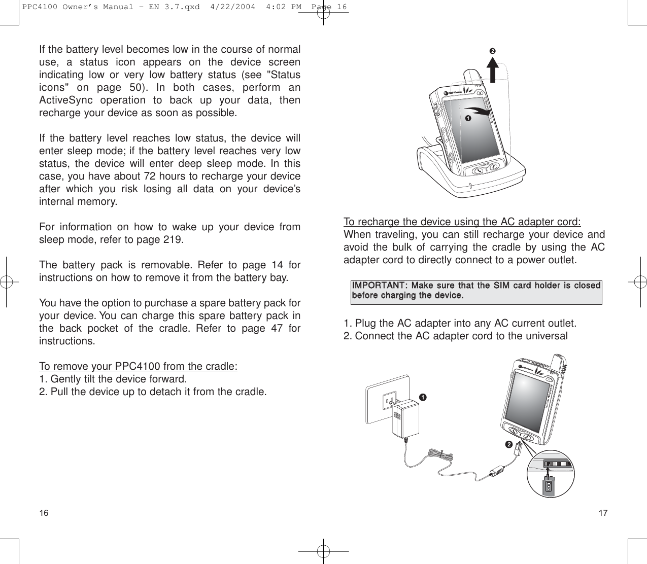 1716To recharge the device using the AC adapter cord:When traveling, you can still recharge your device andavoid the bulk of carrying the cradle by using the ACadapter cord to directly connect to a power outlet.1. Plug the AC adapter into any AC current outlet.2. Connect the AC adapter cord to the universal IIMMPPOORRTTAANNTT::MMaakkee  ssuurree  tthhaatt  tthhee  SSIIMM  ccaarrdd  hhoollddeerr  iiss  cclloosseeddbbeeffoorree  cchhaarrggiinngg  tthhee  ddeevviiccee..If the battery level becomes low in the course of normaluse, a status icon appears on the device screen indicating low or very low battery status (see &quot;Statusicons&quot; on page 50). In both cases, perform anActiveSync operation to back up your data, thenrecharge your device as soon as possible.If the battery level reaches low status, the device willenter sleep mode; if the battery level reaches very lowstatus, the device will enter deep sleep mode. In thiscase, you have about 72 hours to recharge your deviceafter which you risk losing all data on your device’s internal memory.For information on how to wake up your device fromsleep mode, refer to page 219.The battery pack is removable. Refer to page 14 forinstructions on how to remove it from the battery bay.You have the option to purchase a spare battery pack foryour device. You can charge this spare battery pack inthe back pocket of the cradle. Refer to page 47 forinstructions.To remove your PPC4100 from the cradle:1. Gently tilt the device forward.2. Pull the device up to detach it from the cradle.PPC4100 Owner’s Manual - EN 3.7.qxd  4/22/2004  4:02 PM  Page 16