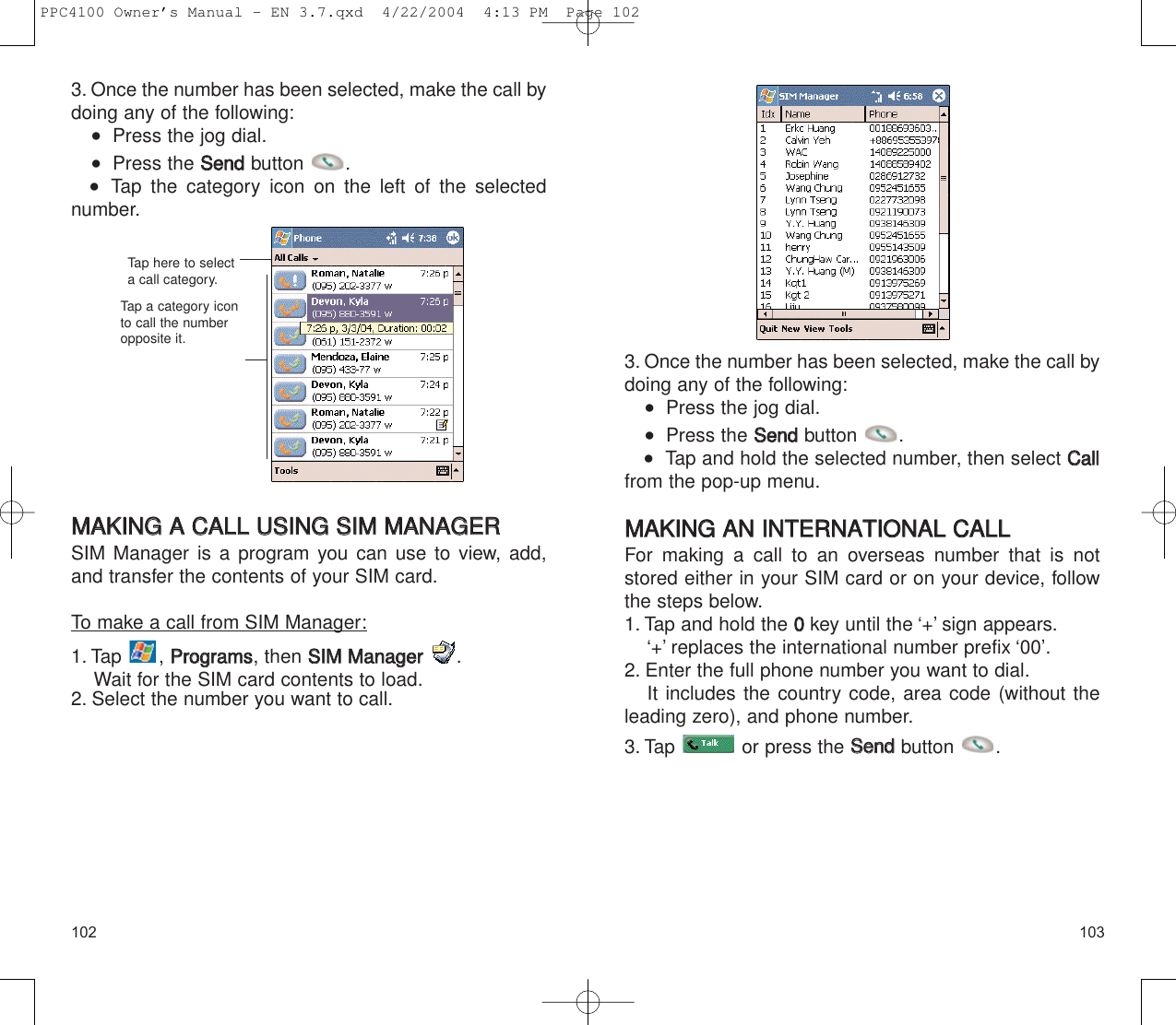 1031023. Once the number has been selected, make the call bydoing any of the following:   Press the jog dial.   Press the SSeennddbutton .   Tap and hold the selected number, then select CCaallllfrom the pop-up menu.MMAAKKIINNGG  AANN  IINNTTEERRNNAATTIIOONNAALL  CCAALLLLFor making a call to an overseas number that is notstored either in your SIM card or on your device, followthe steps below.1. Tap and hold the 00key until the ‘+’ sign appears.‘+’ replaces the international number prefix ‘00’.2. Enter the full phone number you want to dial.It includes the country code, area code (without theleading zero), and phone number.3. Tap  or press the SSeennddbutton .3. Once the number has been selected, make the call bydoing any of the following:   Press the jog dial.   Press the SSeennddbutton .    Tap the category icon on the left of the selected number.MMAAKKIINNGG  AA  CCAALLLL  UUSSIINNGG  SSIIMM  MMAANNAAGGEERRSIM Manager is a program you can use to view, add,and transfer the contents of your SIM card.To make a call from SIM Manager:1. Tap , PPrrooggrraammss, then SSIIMM  MMaannaaggeerr.Wait for the SIM card contents to load.2. Select the number you want to call.Tap here to selecta call category.Tap a category iconto call the numberopposite it.PPC4100 Owner’s Manual - EN 3.7.qxd  4/22/2004  4:13 PM  Page 102